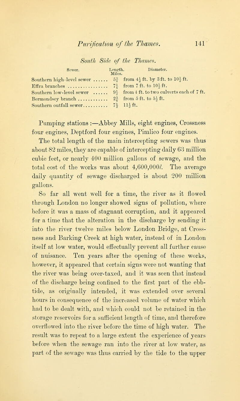 South Side of the Thames. Sewer. Length. Diameter. Miles. Southern high-level sewer 5| from 4} ft. by 3 ft. to 10| ft. Effra branches 1\ from 7 ft. to 10J ft. Southern low-level sewer 9^ from -1 ft. to two culverts each of 7 ft. Bermondsey branch 2f from 5 ft. to 5| ft. Southern outfall sewer 7i Hi ft. Pumping stations :—Abbey Mills, eight engines, Crossness four engines, Deptford four engines, Piinlico four engines. The total length of the main intercepting sewers was thus about 82 miles, they are capable of intercepting daily 63 million cubic feet, or nearly 400 million gallons of sewage, and the total cost of the works was about 4,600,000/. The average daily quantity of sewage discharged is about 200 million gallons. So far all went well for a time, the river as it flowed through London no longer showed signs of pollution, where before it was a mass of stagnant corruption, and it appeared for a time that the alteration in the discharge by sending it into the river twelve miles below London Bridge, at Cross- ness and Barking Creek at high water, instead of in London itself at low water, would effectually prevent all further cause of nuisance. Ten years after the opening of these works, however, it appeared that certain signs were not wanting that the river was being over-taxed, and it was seen that instead of the discharge being confined to the first part of the ebb- tide, as originally intended, it was extended over several hours in consequence of the increased volume of water which had to be dealt with, and which could not be retained in the storage reservoirs for a sufficient length of time, and therefore overflowed into the river before the time of high water. The result was to repeat to a large extent the experience of years before when the sewage ran into the river at low water, as part of the sewage was thus carried by the tide to the upper