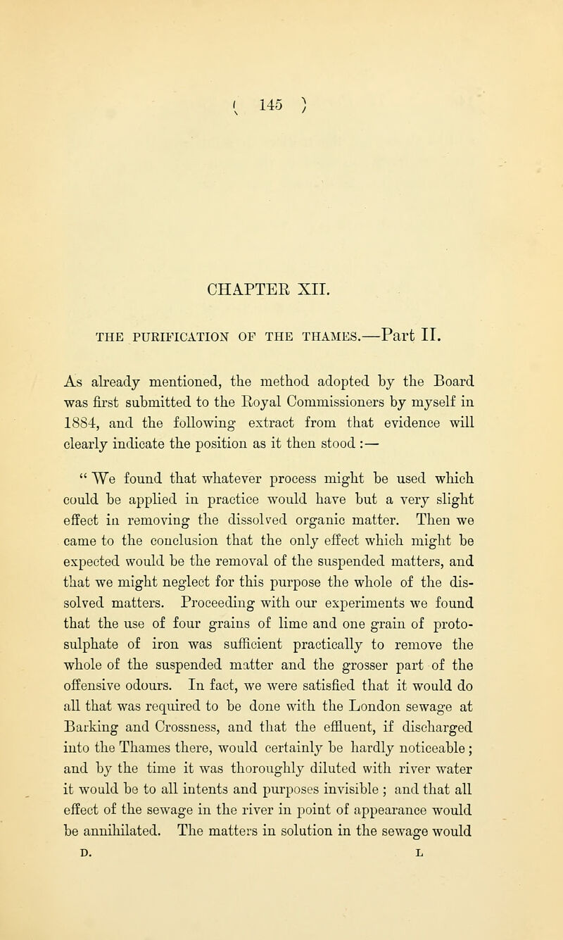CHAPTER XII. THE PURIFICATION OF THE THAMES. Part II. As already mentioned, the method adopted by the Board was first submitted to the Royal Commissioners by myself in 1884, and the following extract from that evidence will clearly indicate the position as it then stood :—  We found that whatever process might be used which could be applied in practice would have but a very slight effect in removing the dissolved organic matter. Then we came to the conclusion that the only effect which might be expected would be the removal of the suspended matters, and that we might neglect for this purpose the whole of the dis- solved matters. Proceeding with our experiments we found that the use of four grains of lime and one grain of proto- sulphate of iron was sufficient practically to remove the whole of the suspended matter and the grosser part of the offensive odours. In fact, we were satisfied that it would do all that was required to be done with the London sewage at Barking and Crossness, and that the effluent, if discharged into the Thames there, would certainly be hardly noticeable; and by the time it was thoroughly diluted with river water it would be to all intents and purposes invisible ; and that all effect of the sewage in the river in point of appearance would be annihilated. The matters in solution in the sewage would D. L