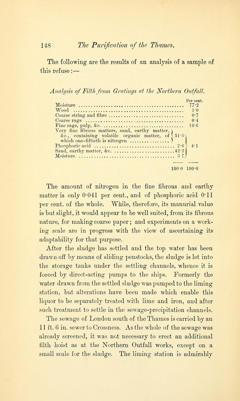 The following are the results of an analysis of a sample of this refuse:— Analysis of Filth from Gratings at the Northern Outfall. Per cent. Moisture 77*2 Wood 10 Coarse string and fibre 0-7 Coarse rags 0-4 Fine rags, pulp, &c 166 Very fine fibrous matters, sand, earthy matter, j &c, containing volatile organic matter, of J 51* which one-fiftieth is nitrogen I Phosphoric acid 2'6 \ 41 Sand, earthy matter, &c 42-2 Moisture 3 7 J 100-0 100-0 The amount of nitrogen in the fine fibrous and earthy matter is only 0-041 per cent., and of phosphoric acid (Ml per cent, of the whole. While, therefore, its manurial value is but slight, it would appear to be well suited, from its fibrous nature, for making coarse paper; and experiments on a work- ing scale are in progress with the view of ascertaining its adaptability for that purpose. After the sludge has settled and the top water has been drawn off by means of sliding penstocks, the sludge is let into the storage tanks under the settling channels, whence it is forced by direct-acting pumps to the ships. Formerly the water drawn from the settled sludge was pumped to the liming station, but alterations have been made which enable this liquor to be separately treated with lime and iron, and after such treatment to settle in the sewage-precipitation channels. The sewage of London south of the Thames is carried by an 11 ft. 6 in. sewer to Crossness. As the whole of the sewage was already screened, it was not necessary to erect an additional filth hoist as at the Northern Outfall works, except on a small scale for the sludge. The liming station is admirably