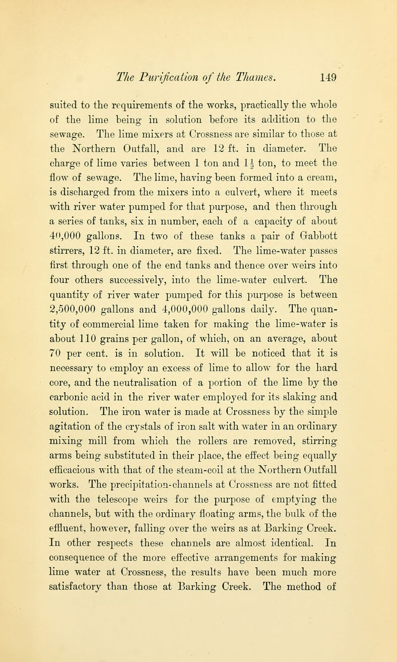 suited to the requirements of the works, practically the whole of the lime being in solution before its addition to the sewage. The lime mixers at Crossness are similar to those at the Northern Outfall, and are 12 ft. in diameter. The charge of lime varies between 1 ton and \\ ton, to meet the flow of sewage. The lime, having been formed into a cream, is discharged from the mixers into a culvert, where it meets with river water pumped for that purpose, and then through a series of tanks, six in number, each of a capacity of about 4'>,000 gallons. In two of these tanks a pair of Gabbott stirrers, 12 ft. in diameter, are fixed. The lime-water passes first through one of the end tanks and thence over weirs into four others successively, into the lime-water culvert. The quantity of river water pumped for this purpose is between 2,500,000 gallons and 4,000,000 gallons daily. The quan- tity of commercial lime taken for making the lime-water is about 110 grains per gallon, of which, on an average, about 70 per cent, is in solution. It will be noticed that it is necessary to employ an excess of lime to allow for the hard core, and the neutralisation of a portion of the lime by the carbonic acid in the river water employed for its slaking and solution. The iron water is made at Crossness by the simple agitation of the crystals of iron salt with water in an ordinary mixing mill from which the rollers are removed, stirring arms being substituted in their place, the effect being equally efficacious with that of the steam-coil at the Northern Outfall works. The precipitation-channels at Crossness are not fitted with the telescope weirs for the purpose of emptying the channels, but with the ordinary floating arms, the bulk of the effluent, however, falling over the wreirs as at Barking Creek. In other respects these channels are almost identical. In consequence of the more effective arrangements for making lime water at Crossness, the results have been much more satisfactory than those at Barking Creek. The method of