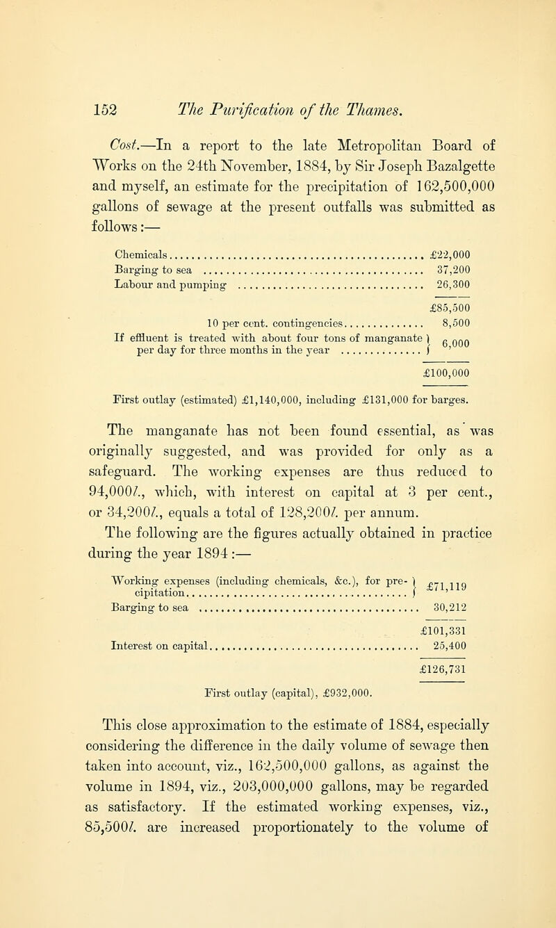 Cost.—In a report to the late Metropolitan Board of Works on the 24th November, 1884, by Sir Joseph Bazalgette and myself, an estimate for the precipitation of 162,500,000 gallons of sewage at the present outfalls was submitted as follows:— Chemicals £22,000 Barging to sea 37,200 Labour and pumping 26,300 £85,500 10 per cent, contingencies 8,500 If effluent is treated with about four tons of manganate ) fi 000 per day for three months in the year \ ' £100,000 First outlay (estimated) £1,140,000, including £131,000 for barges. The manganate has not been found essential, as was originally suggested, and was provided for only as a safeguard. The working expenses are thus reduced to 94,000/., which, with interest on capital at 3 per cent., or 34,200/., equals a total of 128,200/. per annum. The following are the figures actually obtained in practice during the year 1894 :— Working expenses (including chemicals, &c), for pre- ) «-1 llq cipitation ,1 ' Barging to sea 30,212 £101,331 Interest on capital 25,400 £126,731 First outlay (capital), £932,000. This close approximation to the estimate of 1884, especially considering the difference in the daily volume of sewage then taken into account, viz., 162,500,000 gallons, as against the volume in 1894, viz., 203,000,000 gallons, may be regarded as satisfactory. If the estimated working expenses, viz., 85,500/. are increased proportionately to the volume of