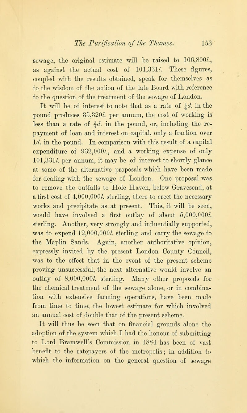 sewage, the original estimate will be raised to 106,800/., as against the actual cost of 101,331/. These figures, coupled with the results obtained, speak for themselves as to the wisdom of the action of the late Board with reference to the question of the treatment of the sewage of London. It will be of interest to note that as a rate of \d. in the pound produces 35,320/. per annum, the cost of working is less than a rate of fc/. in the pound, or, including the re- payment of loan and interest on capital, only a fraction over Id. in the pound. In comparison with this result of a capital expenditure of 932,000/., and a working expense of only 101,331/. per annum, it may be of interest to shortly glance at some of the alternative proposals which have been made for dealing with the sewage of London. One proposal was to remove the outfalls to Hole Haven, below Grravesend, at a first cost of 4,000,000/. sterling, there to erect the necessary works and precipitate as at present. This, it will be seen, would have involved a first outlay of about 5,000,000/. sterling. Another, very strongly and influentially supported, was to expend 12,000,000/. sterling and carry the sewage to the Maplin Sands. Again, another authoritative opinion, expressly invited by the present London County Council, was to the effect that in the event of the present scheme proving unsuccessful, the next alternative would involve an outlay of 8,000,000/. sterling. Many other proposals for the chemical treatment of the sewage alone, or in combina- tion with extensive farming operations, have been made from time to time, the lowest estimate for which involved an annual cost of double that of the present scheme. It will thus be seen that on financial grounds alone the adoption of the system which I had the honour of submitting to Lord Bramwell's Commission in 1884 has been of vast benefit to the ratepayers of the metropolis; in addition to which the information on the general question of sewage