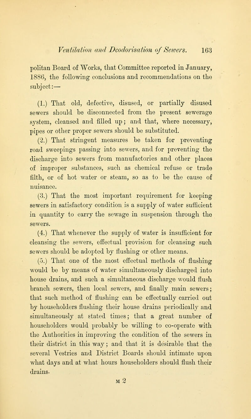 politan Board of Works, that Committee reported in January, 1886, the following conclusions and recommendations on the subject:— (1.) That old, defective, disused, or partially disused sewers should he disconnected from the present sewerage system, cleansed and filled up; and that, where necessary, pipes or other proper sewers should be substituted. (2.) That stringent measures be taken for preventing road sweepings passing into sewers, and for preventing the discharge into sewers from manufactories and other places of improper substances, such as chemical refuse or trade filth, or of hot water or steam, so as to be the cause of nuisance. (3.) That the most important requirement for keeping sewers in satisfactory condition is a supply of water sufficient in quantity to carry the sewage in suspension through the sewers. (4.) That whenever the supply of water is insufficient for cleansing the sewers, effectual provision for cleansing such sewers should be adopted by flushing or other means. (5.) That one of the most effectual methods of flushing would be by means of water simultaneously discharged into house drains, and such a simultaneous discharge would flush branch sewers, then local sewers, and finally main sewers; that such method of flushing can be effectually carried out by householders flushing their house drains periodically and simultaneously at stated times; that a great number of householders would probably be willing to co-operate with the Authorities in improving the condition of the sewers in their district in this way; and that it is desirable that the several Yestries and District Boards should intimate upon what days and at what hours householders should flush their drains. m2