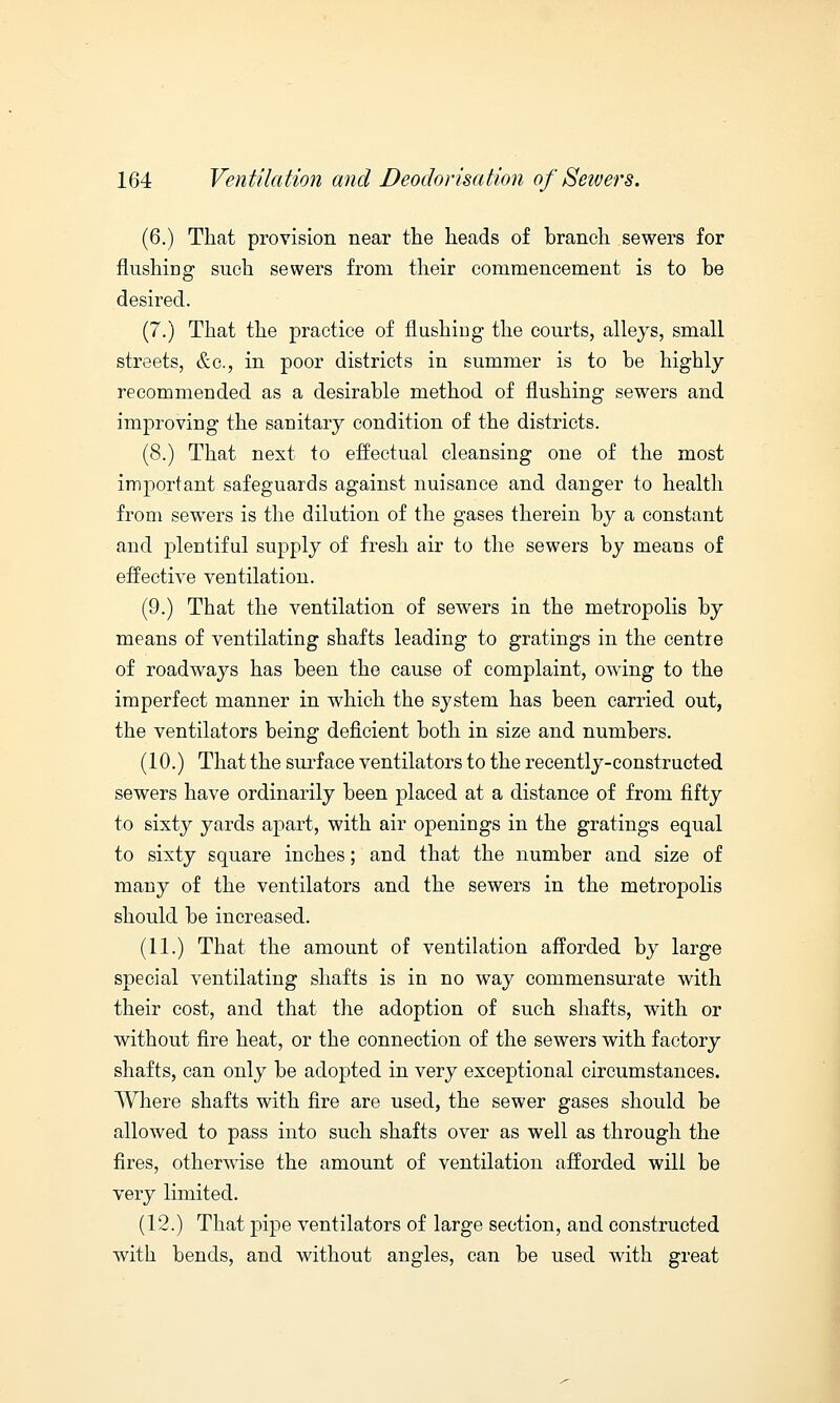 (6.) That provision near the heads of branch sewers for flushing such sewers from their commencement is to be desired. (7.) That the practice of flushing the courts, alleys, small streets, &c, in poor districts in summer is to be highly recommended as a desirable method of flushing sewers and improving the sanitary condition of the districts. (8.) That next to effectual cleansing one of the most important safeguards against nuisance and danger to health from sewers is the dilution of the gases therein by a constant and plentiful supply of fresh air to the sewers by means of effective ventilation. (9.) That the ventilation of sewers in the metropolis by means of ventilating shafts leading to gratings in the centre of roadways has been the cause of complaint, owing to the imperfect manner in which the system has been carried out, the ventilators being deficient both in size and numbers. (10.) That the surface ventilators to the recently-constructed sewers have ordinarily been placed at a distance of from fifty to sixty yards apart, with air openings in the gratings equal to sixty square inches; and that the number and size of many of the ventilators and the sewers in the metropolis should be increased. (11.) That the amount of ventilation afforded by large special ventilating shafts is in no way commensurate with their cost, and that the adoption of such shafts, with or without fire heat, or the connection of the sewers with factory shafts, can only be adopted in very exceptional circumstances. Where shafts with fire are used, the sewer gases should be allowed to pass into such shafts over as well as through the fires, otherwise the amount of ventilation afforded will be very limited. (12.) That pipe ventilators of large section, and constructed with bends, and without angles, can be used with great