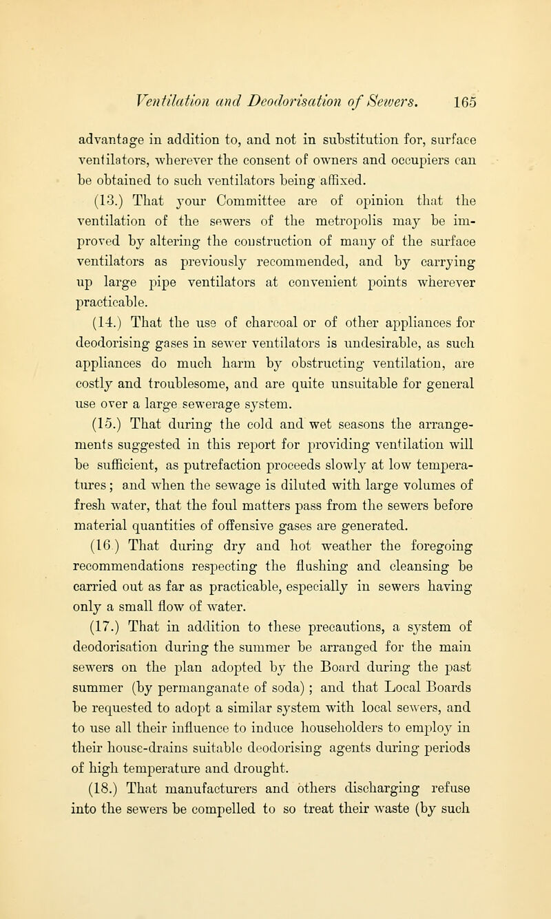 advantage in addition to, and not in substitution for, surface ventilators, wherever trie consent of owners and occupiers can be obtained to such ventilators being affixed. (13.) That jour Committee are of opinion that the ventilation of the sewers of the metropolis may be im- proved by altering the construction of many of the surface ventilators as previously recommended, and by carrying up large pipe ventilators at convenient points wherever practicable. (14.) That the use of charcoal or of other appliances for deodorising gases in sewer ventilators is undesirable, as such appliances do much harm by obstructing ventilation, are costly and troublesome, and are quite unsuitable for general use over a large sewerage system. (15.) That during the cold and wet seasons the arrange- ments suggested in this report for providing ventilation will be sufficient, as putrefaction proceeds slowly at low tempera- tures ; and when the sewage is diluted with large volumes of fresh water, that the foul matters pass from the sewers before material quantities of offensive gases are generated. (16.) That during dry and hot weather the foregoing recommendations respecting the flushing and cleansing be carried out as far as practicable, especially in sewers having only a small flow of water. (17.) That in addition to these precautions, a system of deodorisation during the summer be arranged for the main sewers on the plan adopted by the Board during the past summer (by permanganate of soda) ; and that Local Boards be requested to adopt a similar system with local sewers, and to use all their influence to induce householders to employ in their house-drains suitable deodorising agents during periods of high temperature and drought. (18.) That manufacturers and others discharging refuse into the sewers be compelled to so treat their waste (by such