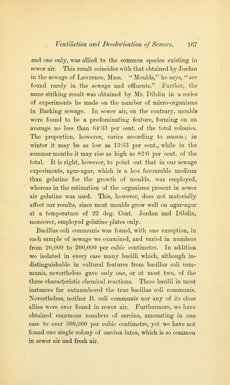 and one only, was allied to the common species existing in sewer air. This result coincides with that obtained by Jordan in the sewage of Lawrence, Mass.  Moulds, he says,  are found rarely in the sewage aud effluents. Further, the same striking result was obtained by Mr. Dibdin in a series of experiments he made on the number of micro-organisms in Barking sewage. In sewer air, on the contrary, moulds were found to be a predominating feature, forming on an average no less than 64*33 per cent, of the total colonies. The proportion, however, varies according to season; in winter it may be as low as 13*33 per cent., while in the summer months it may rise as high as 82*6 per cent, of the total. It is right, however, to point out that in our sewage experiments, agar-agar, which is a le?s favourable medium than gelatine for the growth of moulds, was employed, whereas in the estimation of the organisms present in sewer air gelatine was used. This, however, does not materially affect our results, since most moulds grow well on agar-agar at a temperature of 22 deg. Cent. Jordan and Dibdin, moreover, employed gelatine plates only. Bacillus coli communis was found, with one exception, in each sample of sewage we examined, and varied in numbers from 20,000 to 200,000 per cubic centimetre. In addition we isolated in every case many bacilli which, although in- distinguishable in cultural features from bacillus coli com- munis, nevertheless gave only one, or at most two, of the three characteristic chemical reactions. These bacilli in most instances far outnumbered the true bacillus coli communis. Nevertheless, neither B. coli communis nor any of its close allies were ever found in sewer air. Furthermore, we have obtained enormous numbers of sarcina, amounting in one case to over 300,000 per cubic centimetre, yet we have not found one single colony of sarcina lutea, which is so common in sewer air and fresh air.