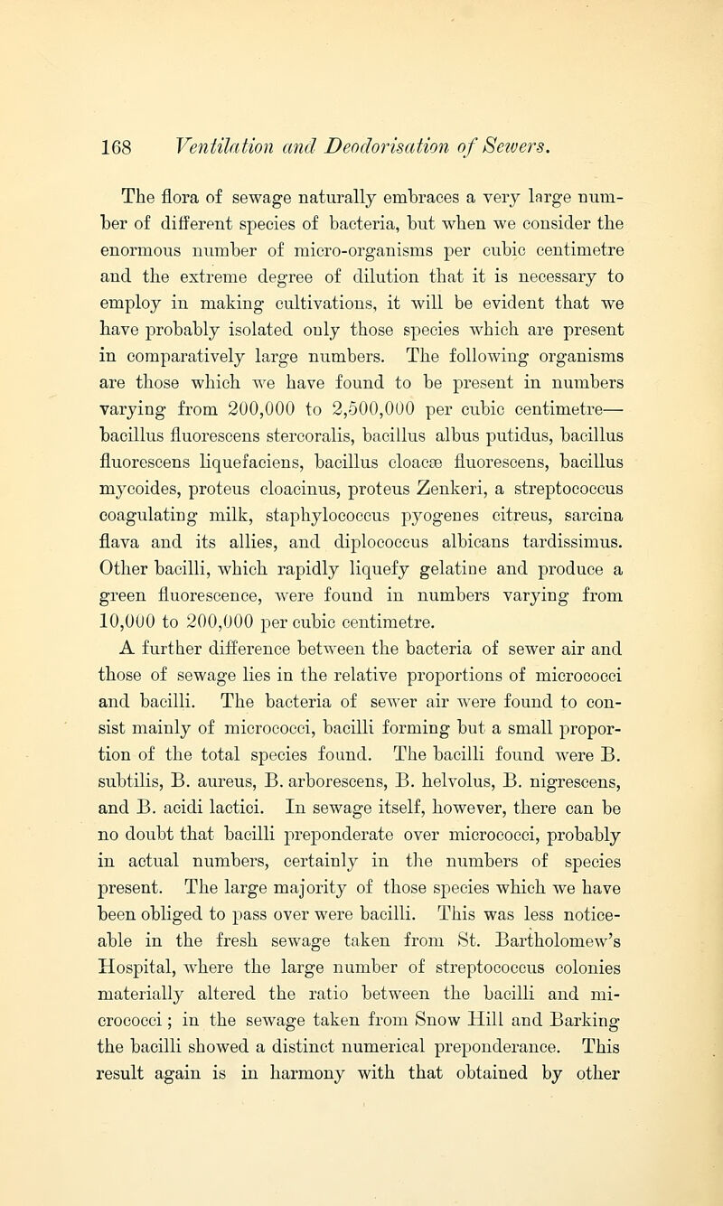 The flora of sewage naturally embraces a very large num- ber of different species of bacteria, but when we consider the enormous number of micro-organisms per cubic centimetre and the extreme degree of dilution that it is necessary to employ in making cultivations, it will be evident that we have probably isolated only those species which are present in comparatively large numbers. The following organisms are those which we have found to be present in numbers varying from 200,000 to 2,500,000 per cubic centimetre— bacillus fluorescens stercoralis, bacillus albus putidus, bacillus fluorescens liquefaciens, bacillus cloacce fluorescens, bacillus mycoides, proteus cloacinus, proteus Zenkeri, a streptococcus coagulating milk, staphylococcus pyogenes citreus, sarcina flava and its allies, and diplococcus albicans tardissimus. Other bacilli, which rapidly liquefy gelatine and produce a green fluorescence, were found in numbers varying from 10,000 to 200,000 per cubic centimetre. A further difference between the bacteria of sewer air and those of sewage lies in the relative proportions of micrococci and bacilli. The bacteria of sewer air were found to con- sist mainly of micrococci, bacilli forming but a small propor- tion of the total species found. The bacilli found were B. subtilis, B. aureus, B. arborescens, B. helvolus, B. nigrescens, and B. acidi lactici. In sewage itself, however, there can be no doubt that bacilli preponderate over micrococci, probably in actual numbers, certainly in the numbers of species present. The large majority of those species which we have been obliged to pass over were bacilli. This was less notice- able in the fresh sewage taken from St. Bartholomew's Hospital, where the large number of streptococcus colonies materially altered the ratio between the bacilli and mi- crococci ; in the sewage taken from Snow Hill and Barking the bacilli showed a distinct numerical preponderance. This result again is in harmony with that obtained by other