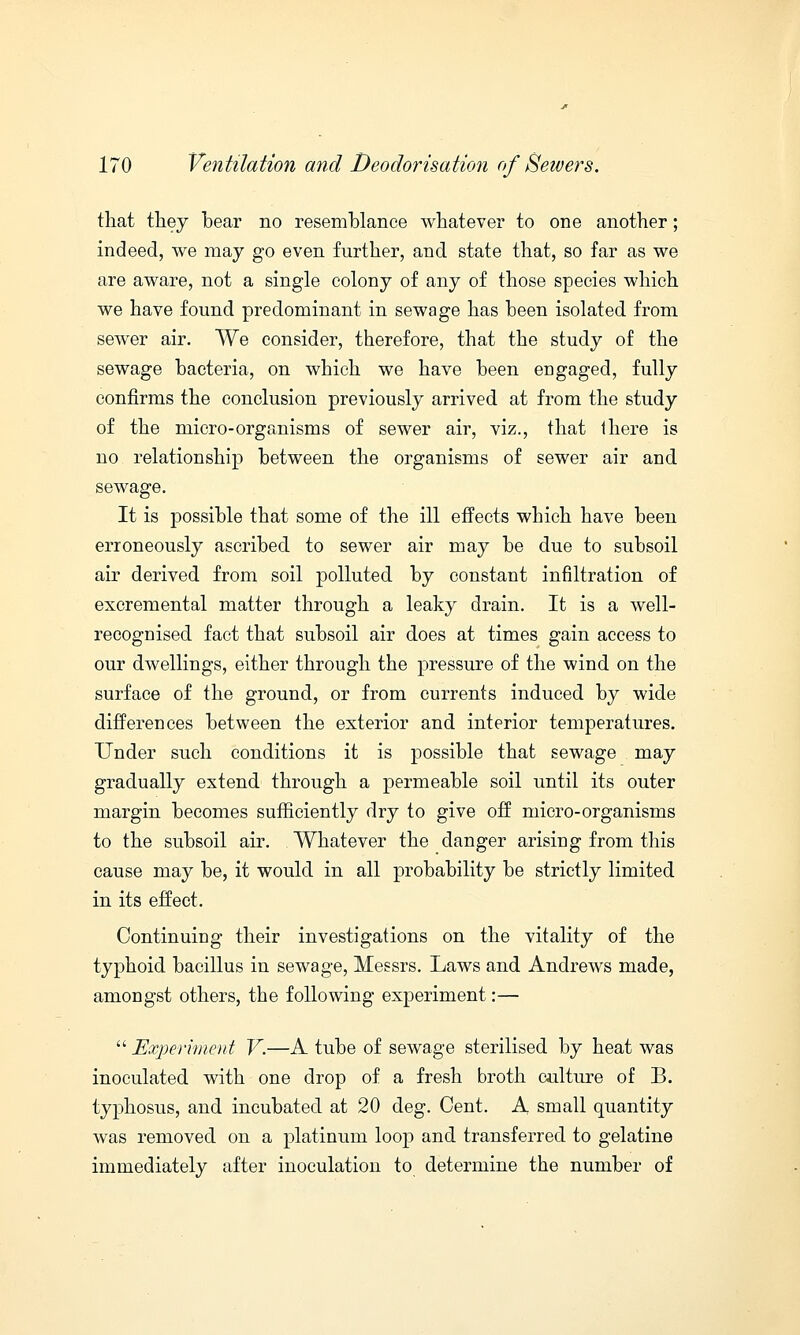 that they hear no resemhlance whatever to one another; indeed, we may go even further, and state that, so far as we are aware, not a single colony of any of those species which we have found predominant in sewage has heen isolated from sewer air. We consider, therefore, that the study of the sewage bacteria, on which we have been engaged, fully confirms the conclusion previously arrived at from the study of the micro-organisms of sewer air, viz., that there is no relationship between the organisms of sewer air and sewage. It is possible that some of the ill effects which have been erroneously ascribed to sewer air may be due to subsoil air derived from soil polluted by constant infiltration of excremental matter through a leaky drain. It is a well- recognised fact that subsoil air does at times gain access to our dwellings, either through the pressure of the wind on the surface of the ground, or from currents induced by wide differences between the exterior and interior temperatures. Under such conditions it is possible that sewage may gradually extend through a permeable soil until its outer margin becomes sufficiently dry to give off micro-organisms to the subsoil air. Whatever the danger arising from this cause may be, it would in all probability be strictly limited in its effect. Continuing their investigations on the vitality of the typhoid bacillus in sewage, Messrs. Laws and Andrews made, amongst others, the following experiment:—  Experiment V.—A tube of sewage sterilised by heat was inoculated with one drop of a fresh broth culture of B. typhosus, and incubated at 20 deg. Cent. A small quantity was removed on a platinum loop and transferred to gelatine immediately after inoculation to determine the number of