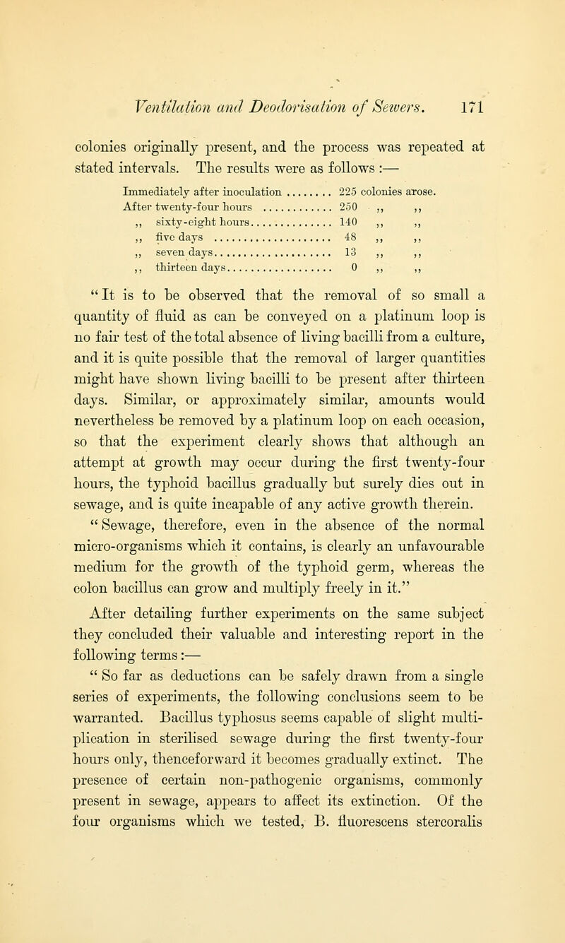 colonies originally present, and the process was repeated at stated intervals. The results were as follows :— Immediately after inoculation 225 colonies arose. After twenty-four hours 250 ,, ,, sixty-eight hours 140 ,, ,, five days 48 ,, ,, seven days 13 ,, ,, thirteen days 0 ,,  It is to be observed that the removal of so small a quantity of fluid as can be conveyed on a platinum loop is no fair test of the total absence of living bacilli from a culture, and it is quite possible that the removal of larger quantities might have shown living bacilli to be present after thirteen days. Similar, or aj)proxiniately similar, amounts would nevertheless be removed by a platinum loop on each occasion, so that the experiment clearly shows that although an attempt at growth may occur during the first twenty-four hours, the typhoid bacillus gradually but surely dies out in sewage, and is quite incapable of any active growth therein.  Sewage, therefore, even in the absence of the normal micro-organisms which it contains, is clearly an unfavourable medium for the growth of the typhoid germ, whereas the colon bacillus can grow and multiply freely in it. After detailing further experiments on the same subject they concluded their valuable and interesting report in the following terms:—  So far as deductions can be safely drawn from a single series of experiments, the following conclusions seem to be warranted. Bacillus typhosus seems capable of slight multi- plication in sterilised sewage during the first twenty-four hours only, thenceforward it becomes gradually extinct. The presence of certain non-pathogenic organisms, commonly present in sewage, appears to affect its extinction. Of the four organisms which we tested, B. fluorescens stercoralis