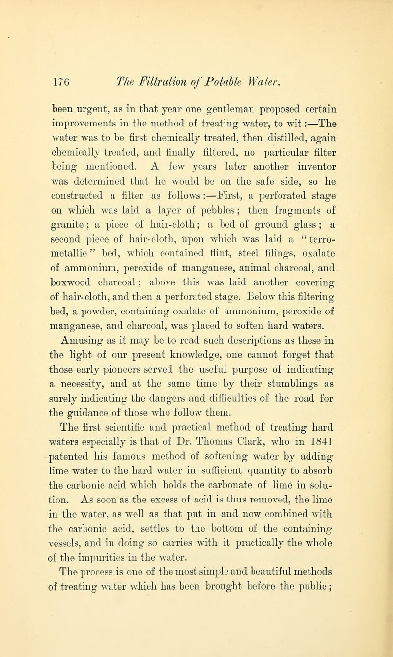been urgent, as in that year one gentleman proposed certain improvements in the method of treating water, to wit:—The water was to be first chemically treated, then distilled, again chemically treated, and finally filtered, no particular filter being mentioned. A few years later another inventor was determined that he would be on the safe side, so he constructed a filter as follows :—First, a perforated stage on which was laid a layer of pebbles ; then fragments of granite ; a piece of hair-cloth; a bed of ground glass ; a second piece of hair-cloth, Upon which was laid a  terro- metallic  bed, which contained flint, steel filings, oxalate of ammonium, peroxide of manganese, animal charcoal, and boxwood charcoal; above this was laid another covering of hair-cloth, and then a perforated stage. Below this filtering bed, a powder, containing oxalate of ammonium, peroxide of manganese, and charcoal, was placed to soften hard waters. Amusing as it may be to read such descriptions as these in the light of our present knowledge, one cannot forget that those early pioneers served the useful purpose of indicating a necessity, and at the same time by their stumblings as surely indicating the dangers and difficulties of the road for the guidance of those who follow them. The first scientific and practical method of treating hard waters especially is that of Dr. Thomas Clark, who in 1841 patented his famous method of softening water by adding lime water to the hard water in sufficient quantity to absorb the carbonic acid which holds the carbonate of lime in solu- tion. As soon as the excess of acid is thus removed, the lime in the water, as well as that put in and now combined with the carbonic acid, settles to the bottom of the containing vessels, and in doing so carries with it practically the whole of the impurities in the water. The process is one of the most simple and beautiful methods of treating water which has been brought before the public;