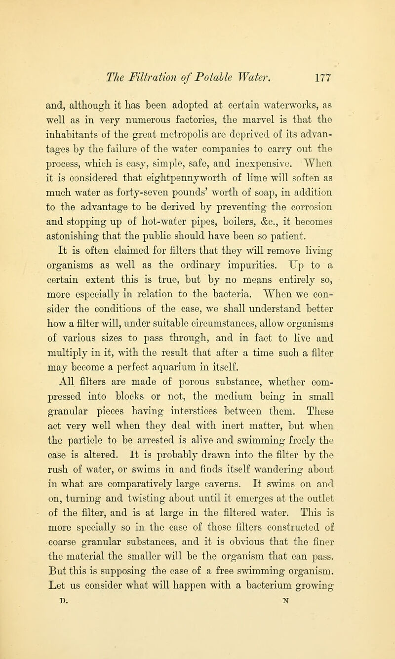and, although it has been adopted at certain waterworks, as well as in very numerous factories, the marvel is that the inhabitants of the great metropolis are deprived of its advan- tages by the failure of the water companies to carry out the process, which is easy, simple, safe, and inexpensive. When it is considered that eightpennyworth of lime will soften as much water as forty-seven pounds' worth of soap, in addition to the advantage to be derived by preventing the corrosion and stopping up of hot-water pipes, boilers, &c, it becomes astonishing that the public should have been so patient. It is often claimed for filters that they will remove living organisms as well as the ordinary impurities. Up to a certain extent this is true, but by no means entirely so, more especially in relation to the bacteria. When we con- sider the conditions of the case, we shall understand better how a filter will, under suitable circumstances, allow organisms of various sizes to pass through, and in fact to live and multiply in it, with the result that after a time such a filter may become a perfect aquarium in itself. All filters are made of porous substance, whether com- pressed into blocks or not, the medium being in small granular pieces having interstices between them. These act very well when they deal with inert matter, but when the particle to be arrested is alive and swimming freely the case is altered. It is probably drawn into the filter by the rush of water, or swims in and finds itself wandering about in what are comparatively large caverns. It swims on and on, turning and twisting about until it emerges at the outlet of the filter, and is at large in the filtered water. This is more specially so in the case of those filters constructed of coarse granular substances, and it is obvious that the finer the material the smaller will be the organism that can pass. But this is supposing the case of a free swimming organism. Let us consider what will happen with a bacterium growing