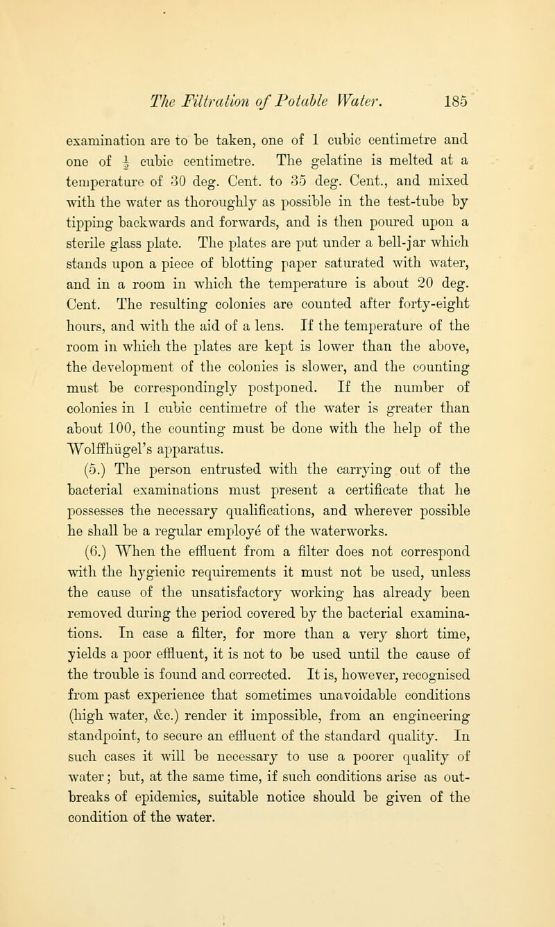 examination are to be taken, one of 1 cubic centimetre and one of | cubic centimetre. The gelatine is melted at a temperature of 30 deg. Cent, to 35 deg. Cent., and mixed with the water as thoroughly as possible in the test-tube by tipping backwards and forwards, and is then poured upon a sterile glass plate. The plates are put under a bell-jar which stands upon a piece of blotting paper saturated with water, and in a room in which the temperature is about 20 deg. Cent. The resulting colonies are counted after forty-eight hours, and with the aid of a lens. If the temperature of the room in which the plates are kept is lower than the above, the development of the colonies is slower, and the counting must be correspondingly postponed. If the number of colonies in 1 cubic centimetre of the water is greater than about 100, the counting must be done with the help of the Wolffhiigel's apparatus. (5.) The person entrusted with the carrying out of the bacterial examinations must present a certificate that he possesses the necessary qualifications, and wherever possible he shall be a regular employe of the waterworks. (6.) When the effluent from a filter does not correspond with the hygienic requirements it must not be used, unless the cause of the unsatisfactory working has already been removed during the period covered by the bacterial examina- tions. In case a filter, for more than a very short time, yields a poor effluent, it is not to be used until the cause of the trouble is found and corrected. It is, however, recognised from past experience that sometimes unavoidable conditions (high water, &c.) render it impossible, from an engineering standpoint, to secure an effluent of the standard quality. In such cases it will be necessary to use a poorer quality of water; but, at the same time, if such conditions arise as out- breaks of epidemics, suitable notice should be given of the condition of the water.