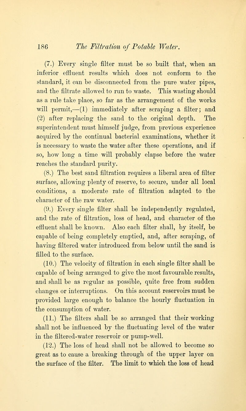 (7.) Every single filter must be so built that, when an inferior effluent results which does not conform to the standard, it can be disconnected from the pure water pipes, and the filtrate allowed to run to waste. This wasting should as a rule take place, so far as the arrangement of the works will permit,—(1) immediately after scraping a filter; and (2) after replacing the sand to the original depth. The superintendent must himself judge, from previous experience acquired by the continual bacterial examinations, whether it is necessary to waste the water after these operations, and if so, how long a time will probably elapse before the water reaches the standard purity. (8.) The best sand filtration requires a liberal area of filter surface, allowing plenty of reserve, to secure, under all local conditions, a moderate rate of filtration adapted to the character of the raw water. (9.) Every single filter shall be independently regulated, and the rate of filtration, loss of head, and character of the effluent shall be known. Also each filter shall, by itself, be capable of being completely emptied, and, after scraping, of having filtered water introduced from below until the sand is filled to the surface. (10.) The velocity of filtration in each single filter shall be capable of being arranged to give the most favourable results, and shall be as regular as possible, quite free from sudden changes or interruptions. On this account reservoirs must be provided large enough to balance the hourly fluctuation in the consumption of water. (11.) The filters shall be so arranged that their working shall not be influenced by the fluctuating level of the water in the filtered-water reservoir or pump-well. (12.) The loss of head shall not be allowed to become so great as to cause a breaking through of the upper layer on the surface of the filter. The limit to which the loss of head