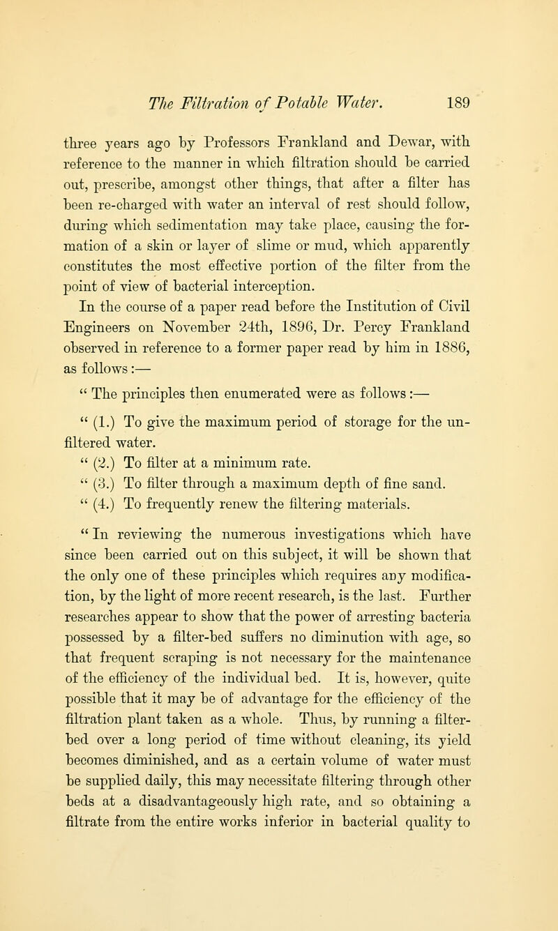 three years ago by Professors Frankland and Dewar, with reference to the manner in which nitration should be carried out, prescribe, amongst other things, that after a filter has been re-charged with water an interval of rest should follow, during which sedimentation may take place, causing the for- mation of a skin or layer of slime or mud, which apparently constitutes the most effective portion of the filter from the point of view of bacterial interception. In the course of a paper read before the Institution of Civil Engineers on November 24th, 1896, Dr. Percy Frankland observed in reference to a former paper read by him in 1886, as follows:—  The principles then enumerated were as follows:—  (1.) To give the maximum period of storage for the un- filtered water.  (2.) To filter at a minimum rate.  (3.) To filter through a maximum depth of fine sand.  (4.) To frequently renew the filtering materials.  In reviewing the numerous investigations which have since been carried out on this subject, it will be shown that the only one of these principles which requires any modifica- tion, by the light of more recent research, is the last. Further researches appear to show that the power of arresting bacteria possessed by a filter-bed suffers no diminution with age, so that frequent scraping is not necessary for the maintenance of the efficiency of the individual bed. It is, however, quite possible that it may be of advantage for the efficiency of the filtration plant taken as a whole. Thus, by running a filter- bed over a long period of time without cleaning, its yield becomes diminished, and as a certain volume of water must be supplied daily, this may necessitate filtering through other beds at a disadvantageously high rate, and so obtaining a filtrate from the entire works inferior in bacterial quality to