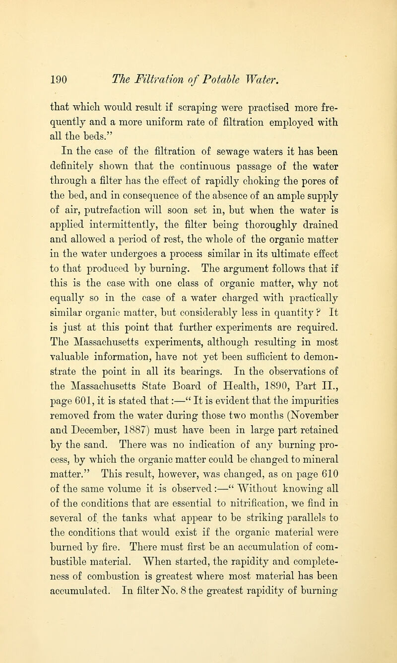 that which would result if scraping were practised more fre- quently and a more uniform rate of filtration employed with all the beds. In the case of the filtration of sewage waters it has heen definitely shown that the continuous passage of the water through a filter has the effect of rapidly choking the pores of the bed, and in consequence of the absence of an ample supply of air, putrefaction will soon set in, but when the water is applied intermittently, the filter being thoroughly drained and allowed a period of rest, the whole of the organic matter in the water undergoes a process similar in its ultimate effect to that produced by burning. The argument follows that if this is the case with one class of organic matter, why not equally so in the case of a water charged with practically similar organic matter, but considerably less in quantity ? It is just at this point that further experiments are required. The Massachusetts experiments, although resulting in most valuable information, have not yet been sufficient to demon- strate the point in all its bearings. In the observations of the Massachusetts State Board of Health, 1890, Part II., page 601, it is stated that:— It is evident that the impurities removed from the water during those two months (November and December, 1887) must have been in large part retained by the sand. There was no indication of any burning pro- cess, by which the organic matter could be changed to mineral matter. This result, however, was changed, as on page 610 of the same volume it is observed :— Without knowing all of the conditions that are essential to nitrification, we find in several of the tanks what appear to be striking parallels to the conditions that would exist if the organic material were burned by fire. There must first be an accumulation of com- bustible material. When started, the rapidity and complete- ness of combustion is greatest where most material has been accumulated. In filter No. 8 the greatest rapidity of burning