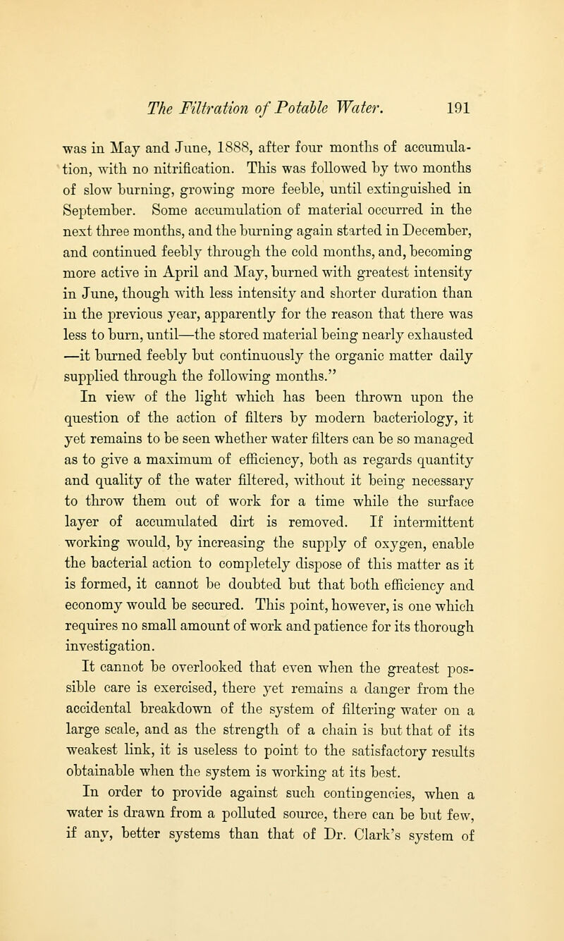 was in May and June, 1888, after four months of accumula- tion, with no nitrification. This was followed by two months of slow burning, growing more feeble, until extinguished in September. Some accumulation of material occurred in the next three months, and the burning again started in December, and continued feebly through the cold months, and, becoming more active in April and May, burned with greatest intensity in June, though with less intensity and shorter duration than in the previous year, apparently for the reason that there was less to burn, until—the stored material being nearly exhausted —it burned feebly but continuously the organic matter daily supplied through the following months. In view of the light which has been thrown upon the question of the action of filters by modern bacteriology, it yet remains to be seen whether water filters can be so managed as to give a maximum of efficiency, both as regards quantity and quality of the water filtered, without it being necessary to throw them out of work for a time while the surface layer of accumulated dirt is removed. If intermittent working would, by increasing the supply of oxygen, enable the bacterial action to completely dispose of this matter as it is formed, it cannot be doubted but that both efficiency and economy would be secured. This point, however, is one which requires no small amount of work and patience for its thorough investigation. It cannot be overlooked that even when the greatest pos- sible care is exercised, there yet remains a danger from the accidental breakdown of the system of filtering water on a large scale, and as the strength of a chain is but that of its weakest link, it is useless to point to the satisfactory results obtainable when the system is working at its best. In order to provide against such contingencies, when a water is drawn from a polluted source, there can be but few, if any, better systems than that of Dr. Clark's system of