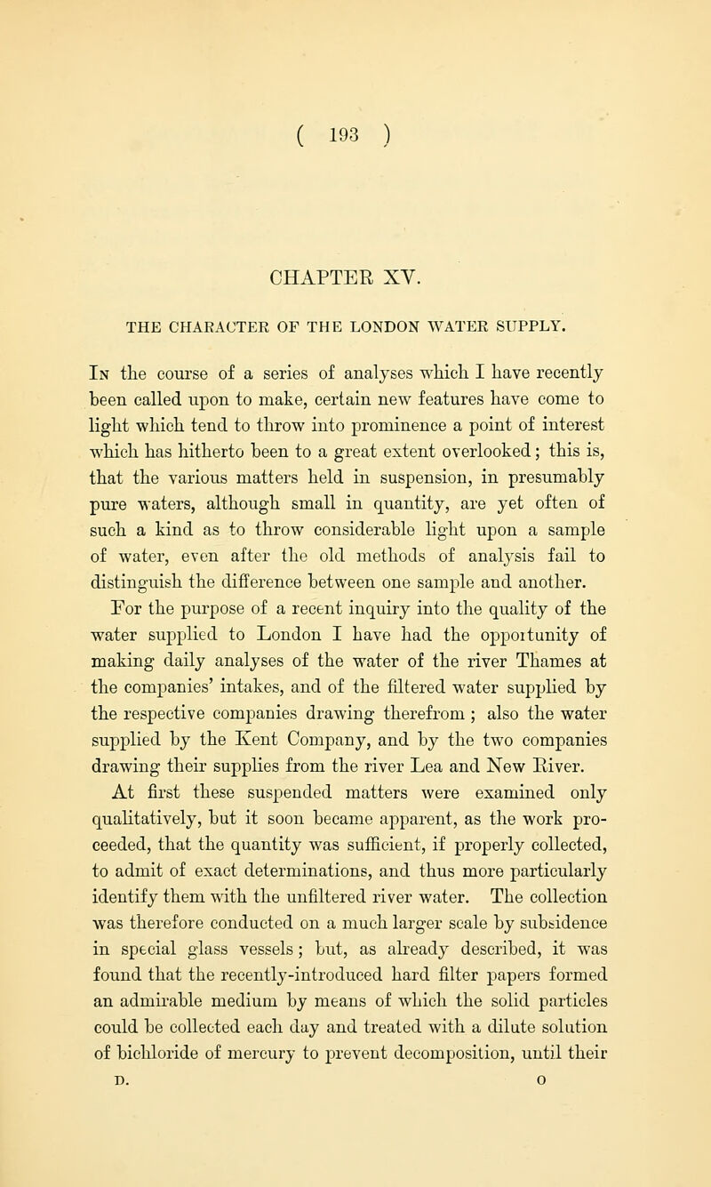 CHAPTER XV. THE CHAEACTEE OF THE LONDON WATEE SUPPLY. In the course of a series of analyses which I have recently been called upon to make, certain new features have come to light which tend to throw into prominence a point of interest which has hitherto been to a great extent overlooked; this is, that the various matters held in suspension, in presumably pure waters, although small in quantity, are yet often of such a kind as to throw considerable light upon a sample of water, even after the old methods of analysis fail to distinguish the difference between one sample and another. For the purpose of a recent inquiry into the quality of the water supplied to London I have had the oppoitunity of making daily analyses of the water of the river Thames at the companies' intakes, and of the filtered water supplied by the respective companies drawing therefrom ; also the water supplied by the Kent Company, and by the two companies drawing their supplies from the river Lea and New River. At first these suspended matters were examined only qualitatively, but it soon became apparent, as the work pro- ceeded, that the quantity was sufficient, if properly collected, to admit of exact determinations, and thus more particularly identify them with the unfiltered river water. The collection was therefore conducted on a much larger scale by subsidence in special glass vessels; but, as already described, it was found that the recently-introduced hard filter papers formed an admirable medium by means of which the solid particles could be collected each day and treated with a dilute solution of bichloride of mercury to prevent decomposition, until their