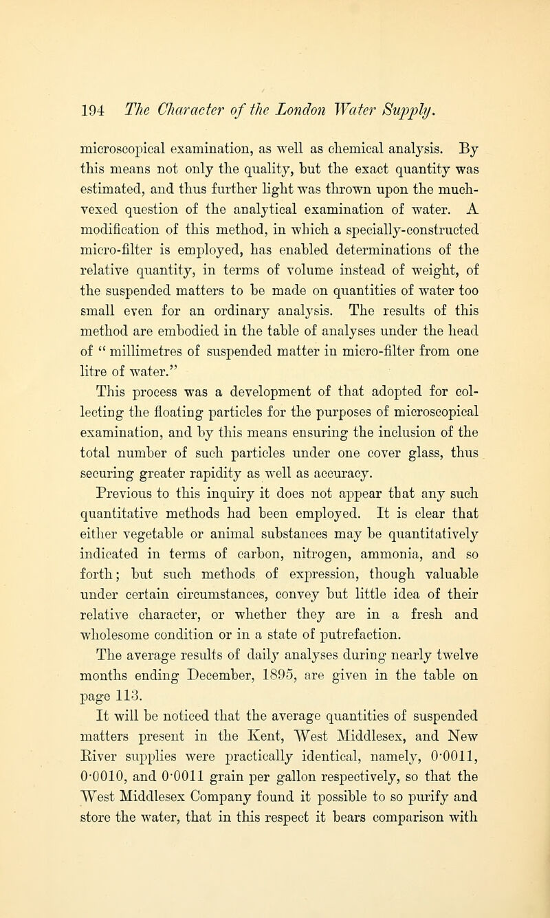 microscopical examination, as well as chemical analysis. By this means not only the quality, but the exact quantity was estimated, and thus further light was thrown upon the much- vexed question of the analytical examination of water. A modification of this method, in which a specially-constructed micro-filter is employed, has enabled determinations of the relative quantity, in terms of volume instead of weight, of the suspended matters to be made on quantities of water too small even for an ordinary analysis. The results of this method are embodied in the table of analyses under the head of  millimetres of suspended matter in micro-filter from one litre of water. This process was a development of that adopted for col- lecting the floating particles for the purposes of microscopical examination, and by this means ensuring the inclusion of the total number of such particles under one cover glass, thus securing greater rapidity as well as accuracy. Previous to this inquiry it does not appear that any such quantitative methods had been employed. It is clear that either vegetable or animal substances may be quantitatively indicated in terms of carbon, nitrogen, ammonia, and so forth; but such methods of expression, though valuable under certain circumstances, convey but little idea of their relative character, or whether they are in a fresh and wholesome condition or in a state of putrefaction. The average results of daily analyses during nearly twelve months ending December, 1895, are given in the table on page 113. It will be noticed that the average quantities of suspended matters present in the Kent, West Middlesex, and New River supplies were practically identical, namely, 0*0011, 0*0010, and 0*0011 grain per gallon respectively, so that the West Middlesex Company found it possible to so purify and store the water, that in this respect it bears comparison with