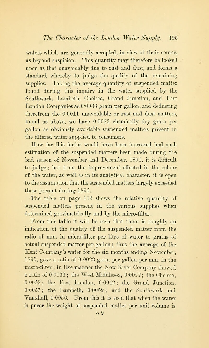 waters which are generally accepted, in view of their source, as beyond suspicion. This quantity may therefore he looked upon as that unavoidably due to rust and dust, and forms a standard whereby to judge the quality of the remaining supplies. Taking the average quantity of suspended matter found during this inquiry in the water supplied by the Southwark, Lambeth, Chelsea, Grand Junction, and East London Companies as 0'0033 grain per gallon, and deducting therefrom the 0-0011 unavoidable or rust and dust matters, found as above, we have 0*0022 chemically dry grain per gallon as obviously avoidable suspended matters present in the filtered water supplied to consumers. How far this factor would have been increased had such estimation of the suspended matters been made during the bad season of November and December, 1891, it is difficult to judge; but from the improvement effected in the colour of the water, as well as in its analytical character, it is open to the assumption that the suspended matters largely exceeded those present during 1895. The table on page 113 shows the relative quantity of suspended matters present in the various supplies when determined gravimetrically and by the micro-filter. From this table it will be seen that there is roughly an indication of the quality of the suspended matter from the ratio of mm. in micro-filter per litre of water to grains of actual suspended matter per gallon; thus the average of the Kent Company's water for the six months ending November, 1895, gave a ratio of 00023 grain per gallon per mm. in the micro-filter ; in like manner the New River Company showed a ratio of 0-0033 ; the West Middlesex, 0-0022 ; the Chelsea, 0-0052; the East London, 0-0012; the Grand Junction, 0-0057; the Lambeth, 0'0052; and the Southwark and Yauxhall, 0-0056. From this it is seen that when the water is purer the weight of suspended matter per unit volume is o2