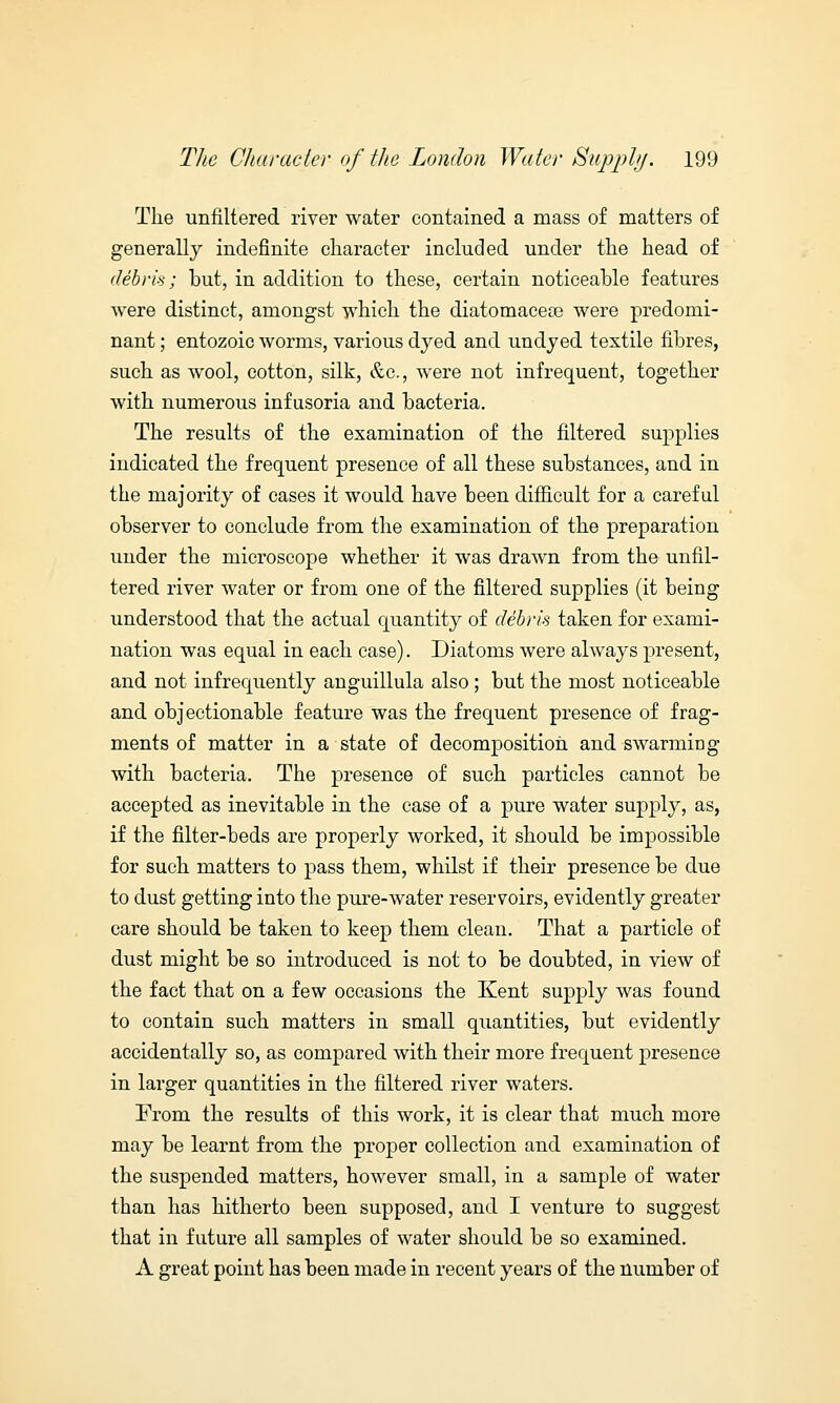 The unfiltered river water contained a mass of matters of generally indefinite character included under the head of debris; but, in addition to these, certain noticeable features were distinct, amongst which the diatomacece were predomi- nant ; entozoic worms, various dyed and undyed textile fibres, such as wool, cotton, silk, &c, were not infrequent, together with numerous infusoria and bacteria. The results of the examination of the filtered supplies indicated the frequent presence of all these substances, and in the majority of cases it would have been difficult for a careful observer to conclude from the examination of the preparation under the microscope whether it was drawn from the unfil- tered river water or from one of the filtered supplies (it being understood that the actual quantity of debris taken for exami- nation was equal in each case). Diatoms were always present, and not infrequently anguillula also; but the most noticeable and objectionable feature was the frequent presence of frag- ments of matter in a state of decomposition and swarming with bacteria. The presence of such particles cannot be accepted as inevitable in the case of a pure water supply, as, if the filter-beds are properly worked, it should be impossible for such matters to pass them, whilst if their presence be due to dust getting into the pure-water reservoirs, evidently greater care should be taken to keep them clean. That a particle of dust might be so introduced is not to be doubted, in view of the fact that on a few occasions the Kent supply was found to contain such matters in small quantities, but evidently accidentally so, as compared with their more frequent presence in larger quantities in the filtered river waters. From the results of this work, it is clear that much more may be learnt from the proper collection and examination of the suspended matters, however small, in a sample of water than has hitherto been supposed, and I venture to suggest that in future all samples of water should be so examined. A great point has been made in recent years of the number of