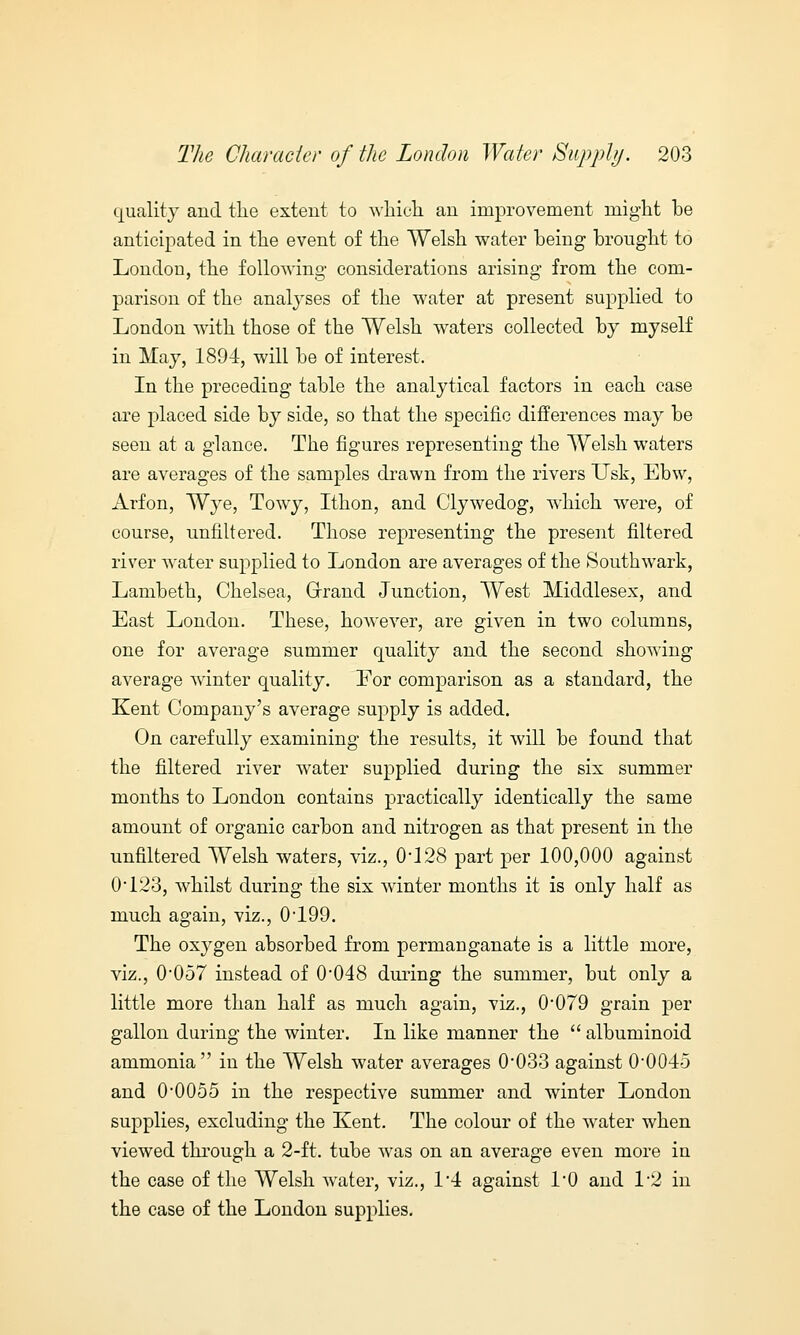 quality and the extent to which an improvement might he anticipated in the event of the Welsh water heing brought to London, the following considerations arising from the com- parison of the analyses of the water at present supplied to London with those of the Welsh waters collected by myself in May, 1894, will be of interest. In the preceding table the analytical factors in each case are placed side by side, so that the specific differences may be seen at a glance. The figures representing the Welsh waters are averages of the samples drawn from the rivers TJsk, Ebw, Arfon, Wye, Towy, Ithon, and Clywedog, which were, of course, unfiltered. Those representing the present filtered river water supplied to London are averages of the Southwark, Lambeth, Chelsea, Grand Junction, West Middlesex, and East London. These, however, are given in two columns, one for average summer quality and the second showing average winter quality. For comparison as a standard, the Kent Company's average supply is added. On carefully examining the results, it will be found that the filtered river water supplied during the six summer months to London contains practically identically the same amount of organic carbon and nitrogen as that present in the unfiltered Welsh waters, viz., 0*128 part per 100,000 against 0*123, whilst during the six winter months it is only half as much again, viz., 0*199. The oxygen absorbed from permanganate is a little more, viz., 0*057 instead of 0*048 during the summer, but only a little more than half as much again, viz., 0*079 grain per gallon during the winter. In like manner the  albuminoid ammonia in the Welsh water averages 0*033 against 0*0045 and 0*0055 in the respective summer and winter London supplies, excluding the Kent. The colour of the water when viewed through a 2-ft. tube was on an average even more in the case of the Welsh water, viz., 1*4 against 1*0 and 1*2 in the case of the London supplies.