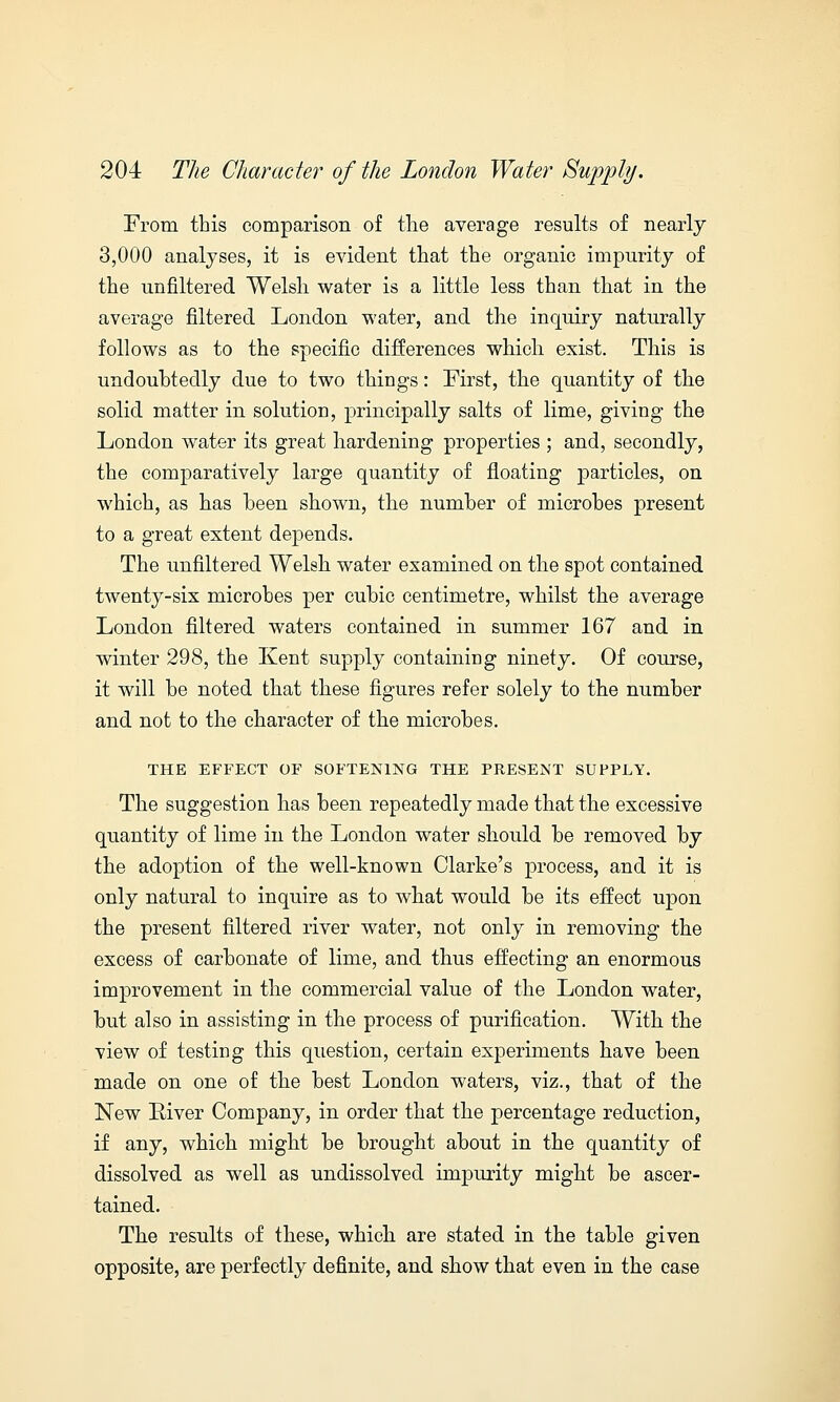 From this comparison of the average results of nearly 3,000 analyses, it is evident that the organic impurity of the unfiltered Welsh water is a little less than that in the average filtered London water, and the inquiry naturally follows as to the specific differences which exist. This is undoubtedly due to two things: First, the quantity of the solid matter in solution, principally salts of lime, giving the London water its great hardening properties ; and, secondly, the comparatively large quantity of floating particles, on which, as has been shown, the number of microbes present to a great extent depends. The unfiltered Welsh water examined on the spot contained twenty-six microbes per cubic centimetre, whilst the average London filtered waters contained in summer 167 and in winter 298, the Kent supply containing ninety. Of course, it will be noted that these figures refer solely to the number and not to the character of the microbes. THE EFFECT OF SOFTENING THE PRESENT SUPPLY. The suggestion has been repeatedly made that the excessive quantity of lime in the London water should be removed by the adoption of the well-known Clarke's process, and it is only natural to inquire as to what would be its effect upon the present filtered river water, not only in removing the excess of carbonate of lime, and thus effecting an enormous improvement in the commercial value of the London water, but also in assisting in the process of purification. With the view of testing this question, certain experiments have been made on one of the best London waters, viz., that of the New River Company, in order that the percentage reduction, if any, which might be brought about in the quantity of dissolved as well as undissolved impurity might be ascer- tained. The results of these, which are stated in the table given opposite, are perfectly definite, and show that even in the case
