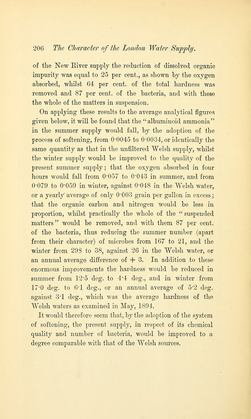 of the New Eiver supply the reduction of dissolved organic impurity was equal to 25 per cent., as shown by the oxygen absorbed, whilst 64 per cent, of the total hardness was removed and 87 per cent, of the bacteria, and with these the whole of the matters in suspension. On applying these results to the average analytical figures given below, it will be found that the  albuminoid ammonia in the summer supply would fall, by the adoption of the process of softening, from 0-0045 to 0-0034, or identically the same quantity as that in the unfiltered Welsh supply, whilst the winter supply would be improved to the quality of the present summer supply; that the oxygen absorbed in four hours would fall from 0*057 to 0'043 in summer, and from 0-079 to 0-059 in winter, against 0-048 in the Welsh water, or a yearly average of only 0'003 grain per gallon in excess; that the organic carbon and nitrogen would be less in proportion, whilst practically the whole of the  suspended matters would be removed, and with them 87 per cent, of the bacteria, thus reducing the summer number (apart from their character) of microbes from 167 to 21, and the winter from 293 to 38, against 26 in the Welsh water, or an annual average difference of + 3. In addition to these enormous improvements the hardness would be reduced in summer from 12-5 deg. to 4-4 cleg., and in winter from 17#0 deg. to 6-l deg., or an annual average of 5#2 deg. against 3-l deg., which was the average hardness of the Welsh waters as examined in May, 1894. It would therefore seem that, by the adoption of the system of softening, the present supply, in respect of its chemical quality and number of bacteria, would be improved to a degree comparable with that of the Welsh sources.