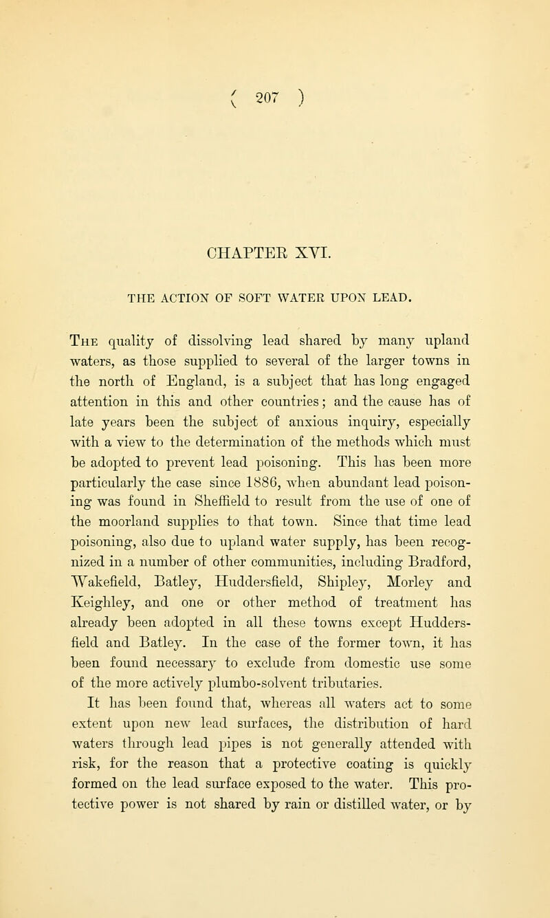 CHAPTEE XYI. THE ACTION OF SOFT WATER UPON LEAD. The quality of dissolving lead shared by many upland waters, as those supplied to several of the larger towns in the north of England, is a subject that has long engaged attention in this and other countries; and the cause has of late years been the subject of anxious inquiry, especially with a view to the determination of the methods which must be adopted to prevent lead poisoning. This has been more particularly the case since 1886, when abundant lead poison- ing was found in Sheffield to result from the use of one of the moorland supplies to that town. Since that time lead poisoning, also due to upland water supply, has been recog- nized in a number of other communities, including Bradford, Wakefield, Batley, Huddersfield, Shipley, Morley and Keighley, and one or other method of treatment has already been adopted in all these towns except Hudders- field and Batley. In the case of the former towm, it has been found necessary to exclude from domestic use some of the more actively plumbo-solvent tributaries. It has been found that, whereas all waters act to some extent upon new lead surfaces, the distribution of hard waters through lead pipes is not generally attended with risk, for the reason that a protective coating is quickly formed on the lead surface exposed to the water. This pro- tective power is not shared by rain or distilled water, or by