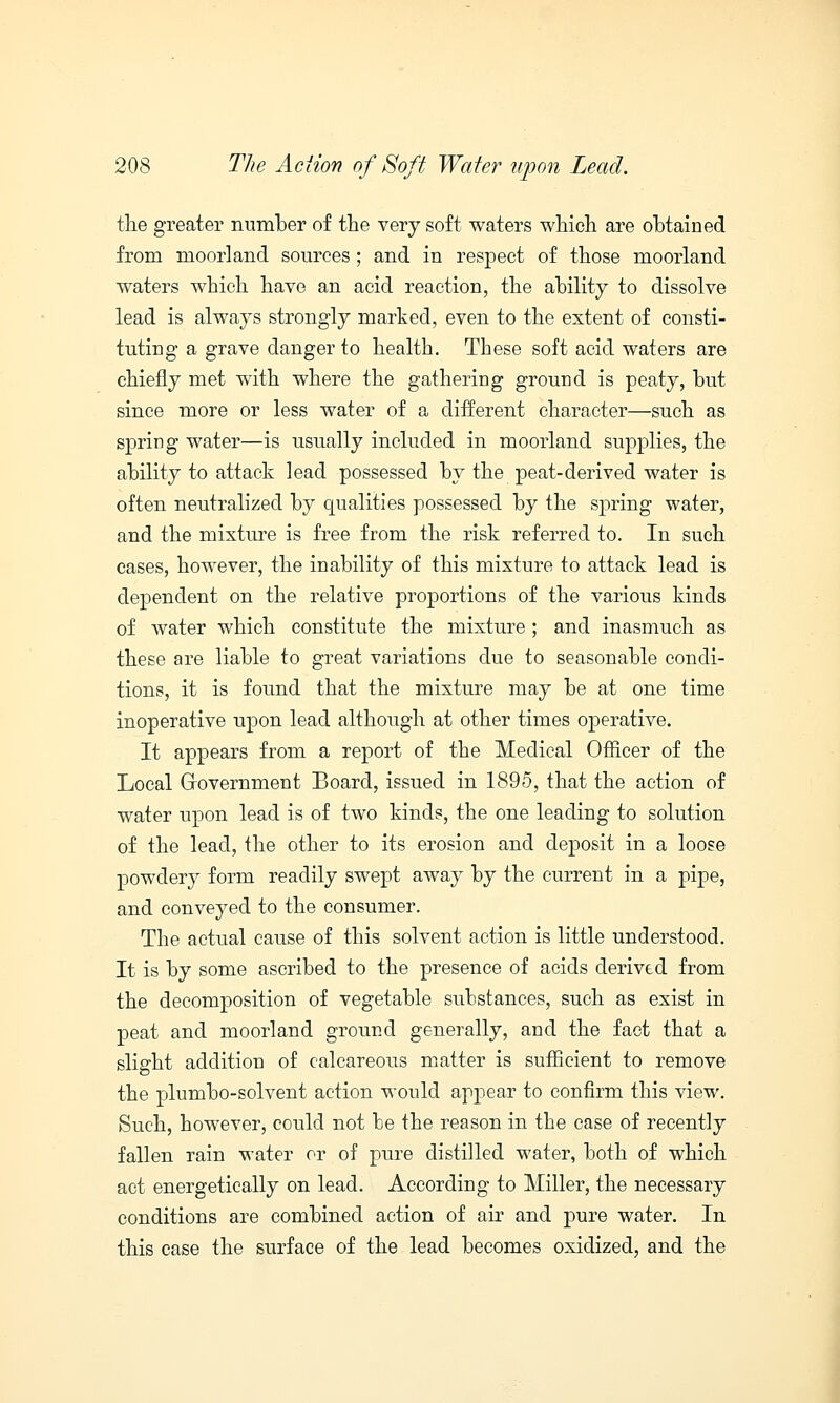 the greater number of the very soft waters which are obtained from moorland sources; and in respect of those moorland waters which have an acid reaction, the ability to dissolve lead is always strongly marked, even to the extent of consti- tuting a grave danger to health. These soft acid waters are chiefly met with where the gathering ground is peaty, but since more or less water of a different character—such as spring water—is usually included in moorland supplies, the ability to attack lead possessed by the peat-derived water is often neutralized by qualities possessed by the spring water, and the mixture is free from the risk referred to. In such cases, however, the inability of this mixture to attack lead is dependent on the relative proportions of the various kinds of water which constitute the mixture; and inasmuch as these are liable to great variations due to seasonable condi- tions, it is found that the mixture may be at one time inoperative upon lead although at other times operative. It appears from a report of the Medical Officer of the Local Government Board, issued in 1895, that the action of water upon lead is of two kinds, the one leading to solution of the lead, the other to its erosion and deposit in a loose powdery form readily swept away by the current in a pipe, and conveyed to the consumer. The actual cause of this solvent action is little understood. It is by some ascribed to the presence of acids derived from the decomposition of vegetable substances, such as exist in peat and moorland ground generally, and the fact that a slight addition of calcareous matter is sufficient to remove the plumbo-solvent action would appear to confirm this view. Such, however, could not be the reason in the case of recently fallen rain water or of pure distilled water, both of which act energetically on lead. According to Miller, the necessary conditions are combined action of air and pure water. In this case the surface of the lead becomes oxidized, and the