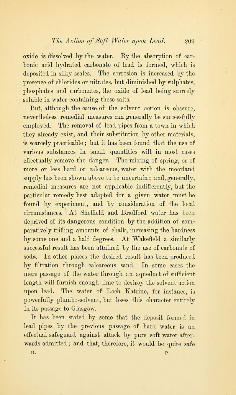 oxide is dissolved by the water. By the absorption of car- bonic acid hydrated carbonate of lead is formed, which is deposited in silky scales. The corrosion is increased by the presence of chlorides or nitrates, but diminished by sulphates, phosphates and carbonates, the oxide of lead being scarcely soluble in water containing these salts. But, although the cause of the solvent action is obscure, nevertheless remedial measures can generally be successfully employed. The removal of lead pipes from a town in which they already exist, and their substitution by other materials, is scarcely practicable ; but it has been found that the use of various substances in small quantities will in most cases effectually remove the danger. The mixing of spring, or of more or less hard or calcareous, water with the moorland supply has been shown above to be uncertain; and, generally, remedial measures are not applicable indifferently, but the particular remedy best adapted for a given water must be found by experiment, and by consideration of the local circumstances. At Sheffield and Bradford water has been deprived of its dangerous condition by the addition of com- paratively trifling amounts of chalk, increasing the hardness by some one and a half degrees. At Wakefield a similarly successful result has been attained by the use of carbonate of soda. In other places the desired result has been produced by nitration through calcareous sand. In some cases the mere passage of the water through an aqueduct of sufficient length will furnish enough lime to destroy the solvent action upon lead. The water of Loch Katrine, for instance, is powerfully plumbo-solvent, but loses this character entirely in its passage to Glasgow. It has been stated by some that the deposit formed in lead pipes by the previous passage of hard water is an effectual safeguard against attack by pure soft water after- wards admitted; and that, therefore, it would be quite safe r>. p