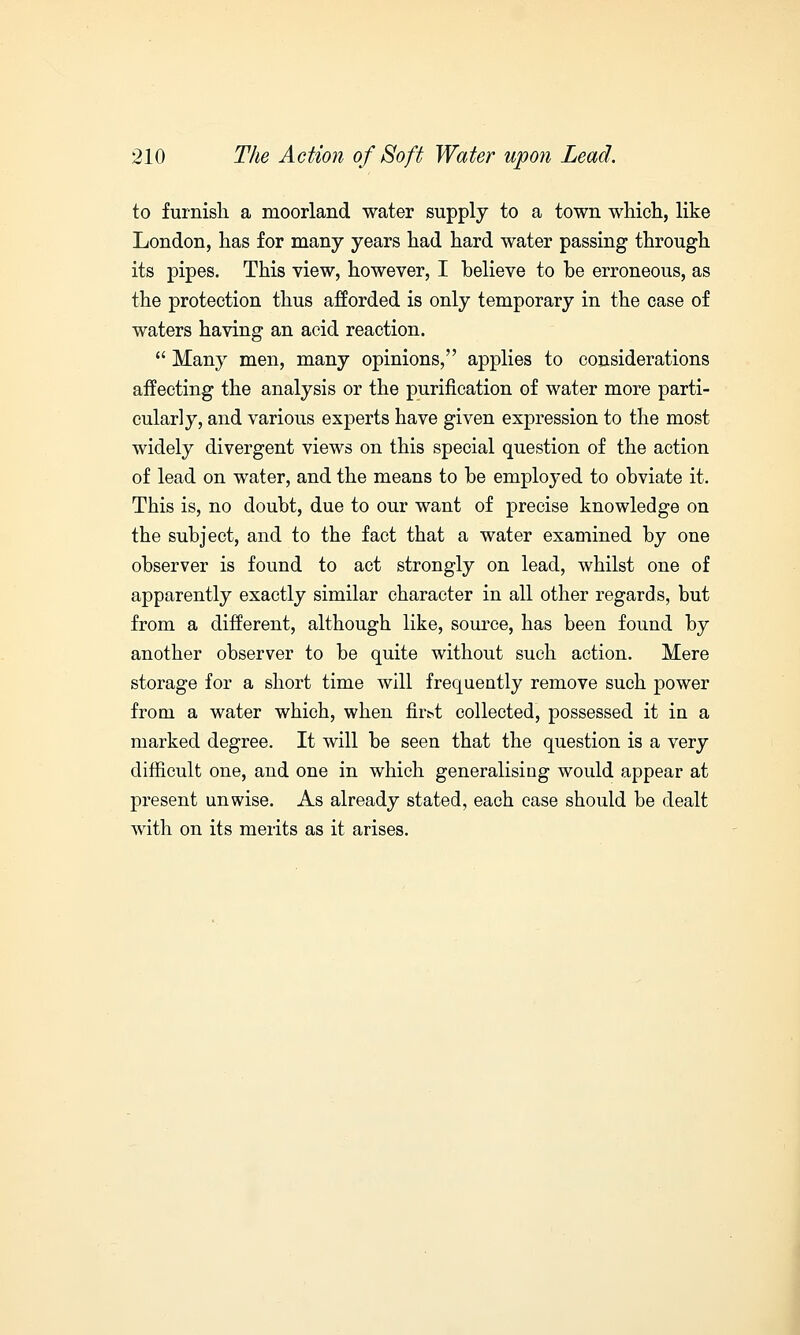 to furnish a moorland water supply to a town which, like London, has for many years had hard water passing through its pipes. This view, however, I believe to be erroneous, as the protection thus afforded is only temporary in the case of waters having an acid reaction.  Many men, many opinions, applies to considerations affecting the analysis or the purification of water more parti- cularly, and various experts have given expression to the most widely divergent views on this special question of the action of lead on water, and the means to be emploj-ed to obviate it. This is, no doubt, due to our want of precise knowledge on the subject, and to the fact that a water examined by one observer is found to act strongly on lead, whilst one of apparently exactly similar character in all other regards, but from a different, although like, source, has been found by another observer to be quite without such action. Mere storage for a short time will frequently remove such power from a water which, when fii>t collected, possessed it in a marked degree. It will be seen that the question is a very difficult one, and one in which generalising would appear at present unwise. As already stated, each case should be dealt with on its merits as it arises.