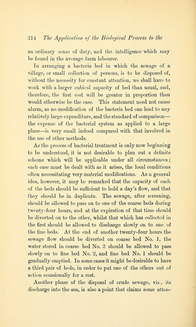 an ordinary sense of duty, and the intelligence which may be found in the average farm labourer. In arranging a bacteria bed in which the sewage of a village, or small collection of persons, is to be disposed of, without the necessity for constant attention, we shall have to work with a larger cubical capacity of bed than usual, and, therefore, the first cost will be greater in proportion than would otherwise be the case. This statement need not cause alarm, as no modification of the bacteria bed can lead to any relatively large expenditure, and the standard of comparison— the expense of the bacterial system as applied to a large place—is very small indeed compared with that involved in the use of other methods. As the process of bacterial treatment is only now beginning to be understood, it is not desirable to plan out a definite scheme which will be applicable under all circumstances; each case must be dealt with as it arises, the local conditions often necessitating very material modifications. As a general idea, however, it may be remarked that the capacity of each of the beds should be sufficient to hold a day's flow, and that they should be in duplicate. The sewage, after screening, should be allowed to pass on to one of the coarse beds during twenty-four hours, and at the expiration of that time should be diverted on to the other, whilst that which has collected in the first should be allowed to discharge slowly on to one of the fine beds. At the end of another twenty-four hours the sewage flow should be diverted on coarse bed No. 1, the water stored in coarse bed No. 2 should be allowed to pass slowly on to fine bed No. 2, and fine bed No. 1 should be gradually emptied. In some cases it might be desirable to have a third pair of beds, in order to put one of the others out of action occasionally for a rest. Another phase of the disposal of crude sewage, viz., its discharge into the sea, is also a point that claims some atten-