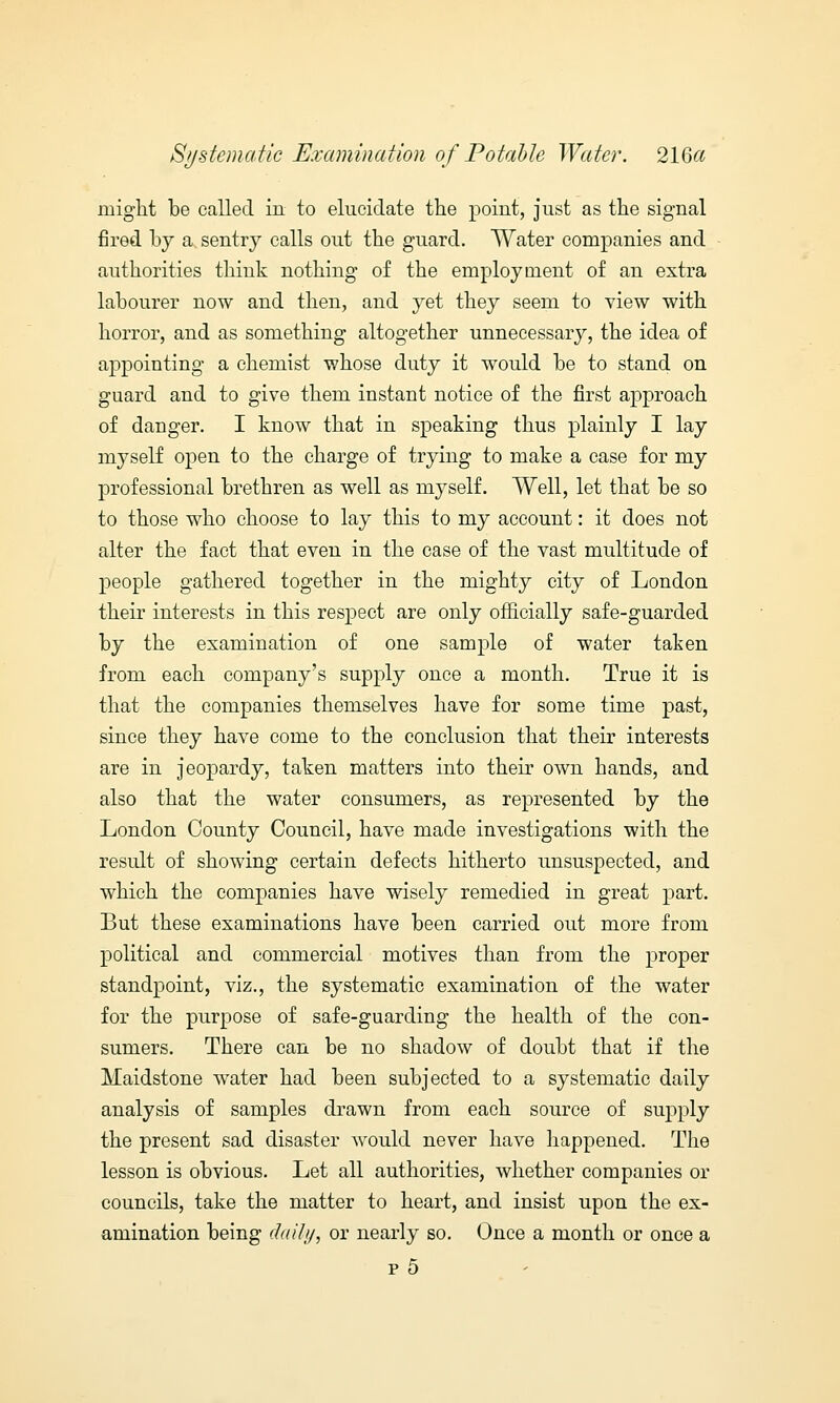 might be called in to elucidate the point, just as the signal fired by a, sentry calls out the guard. Water companies and authorities think nothing of the employment of an extra labourer now and then, and yet they seem to view with horror, and as something altogether unnecessary, the idea of appointing a chemist whose duty it would be to stand on guard and to give them instant notice of the first approach of danger. I know that in speaking thus plainly I lay myself open to the charge of trying to make a case for my professional brethren as well as myself. Well, let that be so to those who choose to lay this to my account: it does not alter the fact that even in the case of the vast multitude of people gathered together in the mighty city of London their interests in this respect are only officially safe-guarded by the examination of one sample of water taken from each company's supply once a month. True it is that the companies themselves have for some time past, since they have come to the conclusion that their interests are in jeopardy, taken matters into their own hands, and also that the water consumers, as represented by the London County Council, have made investigations with the result of showing certain defects hitherto unsuspected, and which the companies have wisely remedied in great part. But these examinations have been carried out more from political and commercial motives than from the proper standpoint, viz., the systematic examination of the water for the purpose of safe-guarding the health of the con- sumers. There can be no shadow of doubt that if the Maidstone water had been subjected to a systematic daily analysis of samples drawn from each source of supply the present sad disaster would never have happened. The lesson is obvious. Let all authorities, whether companies or councils, take the matter to heart, and insist upon the ex- amination being daily, or nearly so. Once a month or once a p5
