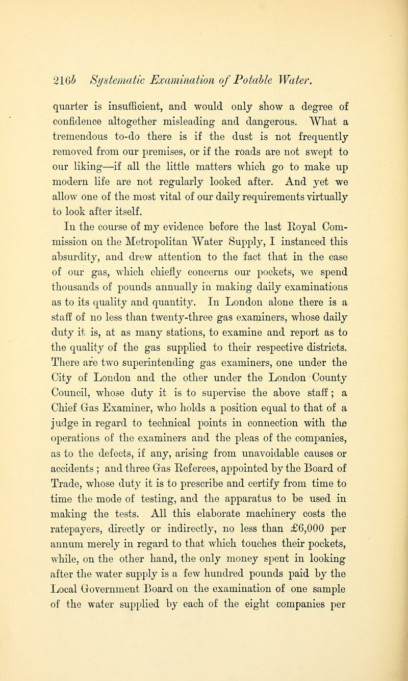 quarter is insufficient, and would only show a degree of confidence altogether misleading and dangerous. What a tremendous to-do there is if the dust is not frequently removed from our premises, or if the roads are not swept to our liking—if all the little matters which go to make up modern life are not regularly looked after. And yet we allow one of the most vital of our daily requirements virtually to look after itself. In the course of my evidence before the last Royal Com- mission on the Metropolitan Water Supply, I instanced this absurdity, and drew attention to the fact that in the case of our gas, which chiefly concerns our pockets, we spend thousands of pounds annually in making daily examinations as to its quality and quantity. In London alone there is a staff of no less than twenty-three gas examiners, whose daily duty it is, at as many stations, to examine and report as to the quality of the gas supplied to their respective districts. There are two superintending gas examiners, one under the City of London and the other under the London County Council, whose duty it is to supervise the above staff; a Chief Glas Examiner, who holds a position equal to that of a judge in regard to technical points in connection with the operations of the examiners and the pleas of the companies, as to the defects, if any, arising from unavoidable causes or accidents ; and three Gras Referees, appointed by the Board of Trade, whose duty it is to prescribe and certify from time to time the mode of testing, and the apparatus to be used in making the tests. All this elaborate machinery costs the ratepayers, directly or indirectly, no less than £6,000 per annum merely in regard to that which touches their pockets, while, on the other hand, the only money spent in looking after the water supply is a few hundred pounds paid by the Local Government Board on the examination of one sample of the water supplied by each of the eight companies per