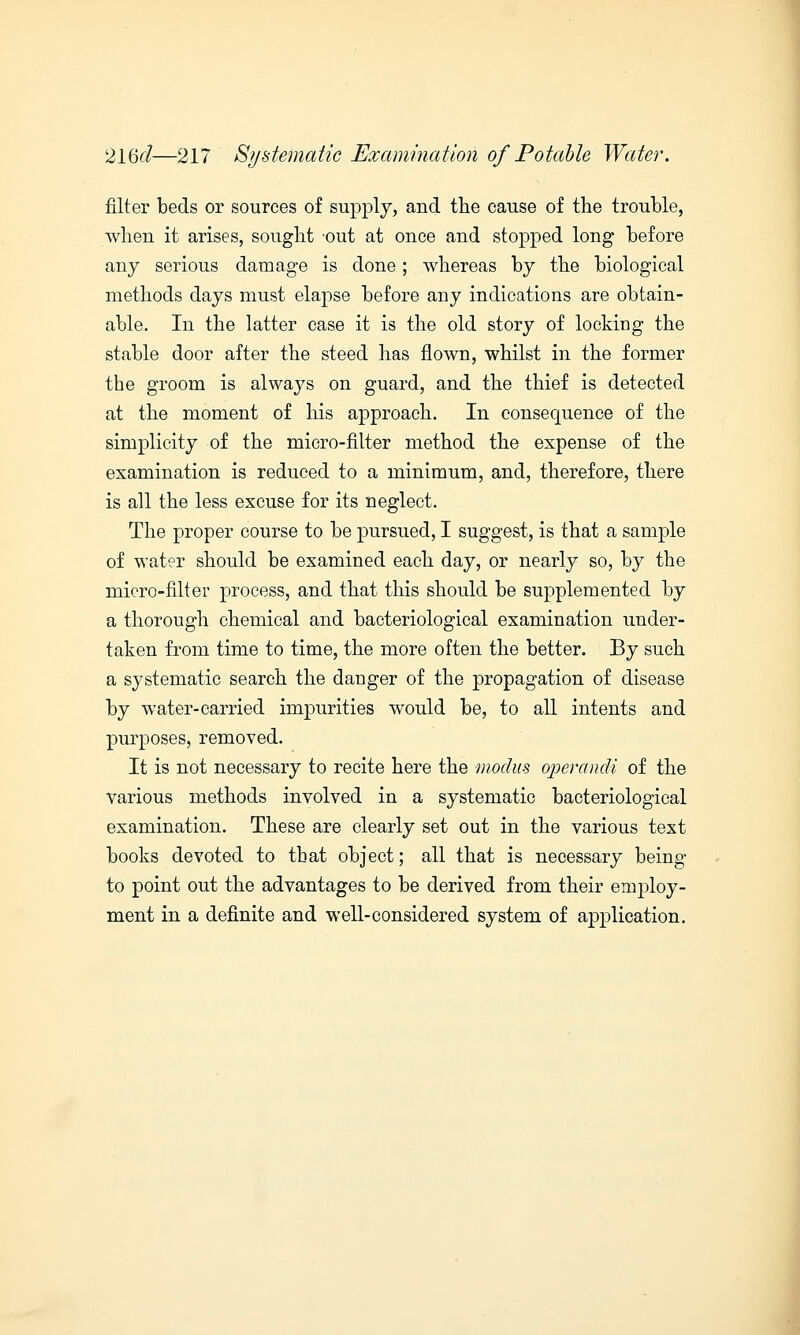 filter beds or sources of supply, and the cause of the trouble, when it arises, sought out at once and stopped long before any serious damage is done; whereas by the biological methods days must elapse before any indications are obtain- able. In the latter case it is the old story of locking the stable door after the steed has flown, whilst in the former the groom is always on guard, and the thief is detected at the moment of his approach. In consequence of the simplicity of the micro-filter method the expense of the examination is reduced to a minimum, and, therefore, there is all the less excuse for its neglect. The proper course to be pursued, I suggest, is that a sample of water should be examined each day, or nearly so, by the micro-filter process, and that this should be supplemented by a thorough chemical and bacteriological examination under- taken from time to time, the more often the better. By such a systematic search the danger of the propagation of disease by water-carried impurities would be, to all intents and purposes, removed. It is not necessary to recite here the modus operandi of the various methods involved in a systematic bacteriological examination. These are clearly set out in the various text books devoted to tbat object; all that is necessary being to point out the advantages to be derived from their enrploy- ment in a definite and well-considered system of application.