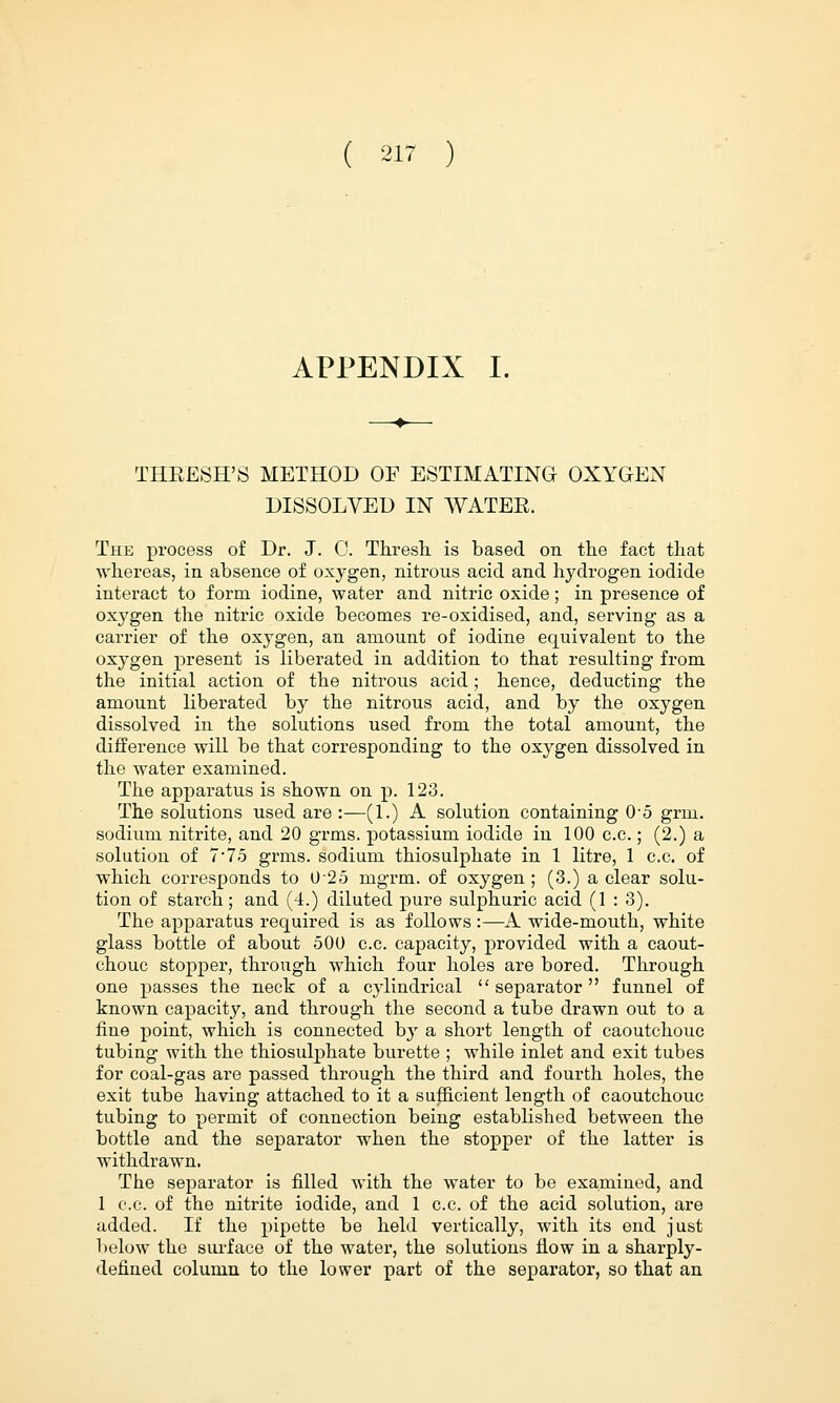 APPENDIX I. THEESH'S METHOD OF ESTIMATING OXYGEN DISSOLVED IN AVATEE. The process of Dr. J. C. Thresh, is based on the fact that whereas, in absence of oxygen, nitrons acid and hydrogen iodide interact to form iodine, water and nitric oxide; in presence of oxygen the nitric oxide becomes re-oxidised, and, serving as a carrier of the oxygen, an amount of iodine equivalent to the oxygen present is liberated in addition to that resulting from the initial action of the nitrous acid; hence, deducting the amount liberated by the nitrous acid, and by the oxygen dissolved in the solutions used from the total amount, the difference will be that corresponding to the oxygen dissolved in the water examined. The apparatus is shown on p. 123. The solutions used are :—(1.) A solution containing 05 grm. sodium nitrite, and 20 grms. potassium iodide in 100 c.c.; (2.) a solution of 7-75 grms. sodium thiosulphate in 1 litre, 1 c.c. of which corresponds to 025 mgrm. of oxygen ; (3.) a clear solu- tion of starch; and (4.) diluted pure sulphuric acid (1 : 3). The apparatus required is as follows :—A wide-mouth, white glass bottle of about 500 c.c. capacity, provided with a caout- chouc stopper, through which four holes are bored. Through one passes the neck of a cylindrical  separator  funnel of known capacity, and through the second a tube drawn out to a fine point, which is connected by a short length of caoutchouc tubing with the thiosulphate burette ; while inlet and exit tubes for coal-gas are passed through the third and fourth holes, the exit tube having attached to it a sufficient length of caoutchouc tubing to permit of connection being established between the bottle and the separator when the stopper of the latter is withdrawn. The separator is filled with the water to be examiued, and 1 c.c. of the nitrite iodide, and 1 c.c. of the acid solution, are added. If the pipette be held vertically, with its end just below the surface of the water, the solutions flow in a sharply- defined column to the lower part of the separator, so that an