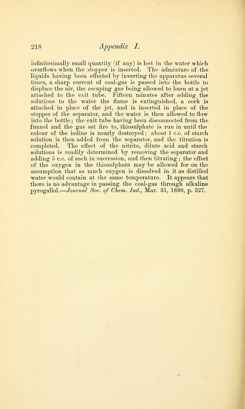 infinitesiinally small quantity (if any) is lost in the water which overflows when the stopper is inserted. The admixture of the liquids having been effected by inverting the apparatus several times, a sharp current of coal-gas is passed into the bottle to displace the air, the escaping gas being allowed to burn at a jet attached to the exit tube. Fifteen minutes after adding the solutions to the water the flame is extinguished, a cork is attached in place of the jet, and is inserted in place of the stopper of the separator, and the water is then allowed to flow into the bottle; the exit tube having been disconnected from the funnel and the gas set fire to, thiosulphate is run in until the colour of the iodine is nearly destroyed; about 1 c.c. of starch solution is then added from the separator, and the titration is completed. The effect of the nitrite, dilute acid and starch solutions is readily determined by removing the separator and adding 5 c.c. of each in succession, and then titrating ; the effect of the oxygen in the thiosulphate may be allowed for on the assumption that as much oxygen is dissolved in it as distilled water would contain at the same temperature. It appears that there is no advantage in passing the coal-gas through alkaline pyrogallol.—Journal Soc. of Chem. Ind., Mar. 31, 1890, p. 327.