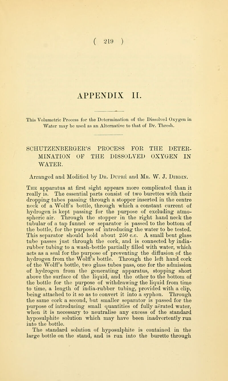 APPENDIX II. This Volumetric Process for the Determination of the Dissolved Oxygen in Water may be used as an Alternative to that of Dr. Thresh. SCHUTZENBEEGEE'S PEOCESS FOE THE DETEE- MINATION OF THE DISSOLVED OXYGEN IN WATEE. Arranged and Modified by Dr. Dupre and Mr. W. J. Dibdin. The apparatus at first sight appears more complicated than it really is. The essential parts consist of two burettes with their dropping tubes passing through a stopper inserted in the centre neck of a Wolff's bottle, through which a constant current of hydrogen is kept passing for the purpose of excluding atmo- spheric air. Through the stopper in the right hand neck the tubular of a tap funnel or separator is passed to the bottom of the bottle, for the purpose of introducing the water to be tested. This separator should hold about 250 c.c. A small bent glass tube passes just through the cork, and is connected by india- rubber tubing to a wash-bottle partially filled with water, which acts as a seal for the purpose of preventing the diffusion of the hydrogen from the Wolff's bottle. Through the left hand cork of the Wolff's bottle, two glass tubes pass, one for the admission of hydrogen from the generating apparatus, stopping short above the surface of the liquid, and the other to the bottom of the bottle for the purpose of withdrawing the liquid from time to time, a length of india-rubber tubing, provided with a clip, being attached to it so as to convert it into a syphon. Through the same cork a second, but smaller separator is passed for the purpose of introducing small quantities of fully aerated water, when it is necessary to neutralise any excess of the standard hyposulphite solution which may have been inadvertently run into the bottle. The standard solution of hyposulphite is contained in the large bottle on the stand, and is run into the burette through