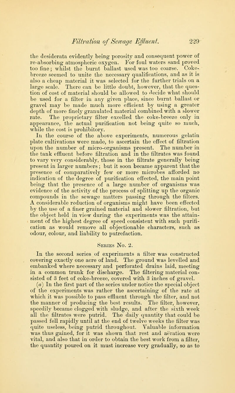 the desiderata evidently being porosity and consequent power of re-absorbing atmospheric oxygen. For foul waters sand proved too fine; whilst the burnt ballast used was too coarse. Coke- breeze seemed to unite the necessary qualifications, and as it is also a cheap material it was selected for the further trials on a large scale. There can be little doubt, however, that the ques- tion of cost of material should be allowed to decide what should be used for a filter in any given place, since burnt ballast or gravel may be made much more efficient by using a greater depth of more finely granulated material combined with a slower rate. The proprietary filter excelled the coke-breeze only in appearance, the actual purification not being quite so much, while the cost is prohibitory. In the course of the above experiments, numerous gelatin plate cultivations were made, to ascertain the effect of filtration upon the number of micro-organisms present. The number in the tank effluent before filtration and in the filtrates was found to vary very considerably, those in the filtrate generally being present in larger numbers ; but it soon became apparent that the presence of comparatively few or more microbes afforded no indication of the degree of purification effected, the main point being that the presence of a large number of organisms was evidence of the activity of the process of splitting up the organic compounds in the sewage matters passing through the filters. A considerable reduction of organisms might have been effected by the use of a finer grained material and slower filtration, but the object held in view during the experiments was the attain- ment of the highest degree of speed consistent with such purifi- cation as would remove all objectionable characters, such as odour, colour, and liability to putrefaction. Series No. 2. In the second series of experiments a filter was constructed covering exactly one acre of land. The ground was levelled and embanked where necessary and perforated drains laid, meeting in a common trunk for discharge. The filtering material con- sisted of 3 feet of coke-breeze, covered with 3 inches of gravel. (a) In the first part of the series under notice the special object of the experiments was rather the ascertaining of the rate at which it was possible to pass effluent through the filter, and not the manner of producing the best results. The filter, however, speedily became clogged with sludge, and after the sixth week all the filtrates were putrid. The daily quantity that could be passed fell rapidly until at the end of twelve weeks the filter was quite useless, being putrid throughout. Valuable information was thus gained, for it was shown that rest and aeration were vital, and also that in order to obtain the best work from a filter, the quantity poured on it must increase very gradually, so as to
