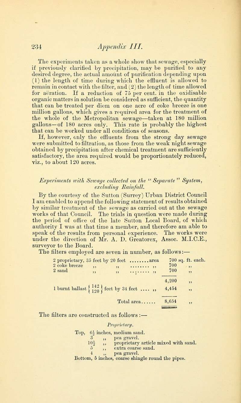 The experiments taken as a whole show that sewage, especially if previously clarified by precipitation, may be purified to any desired degree, the actual amount of purification depending upon (1) the length of time during which the effluent is allowed to remain in contact with the filter, and (2) the length of time allowed for aeration. If a reduction of 75 per cent, in the oxidisable organic matters in solution be considered as sufficient, the quantity that can be treated per diem on one acre of coke breeze is one million gallons, which gives a required area for the treatment of the whole of the Metropolitan sewage—taken at 180 million gallons—of 180 acres only. This rate is probably the highest that can be worked under all conditions of seasons. If, however, only the effluents from the strong day sewage were submitted to filtration, as those from the weak night sewage obtained by precipitation after chemical treatment are sufficiently satisfactory, the area required would be proportionately reduced, viz., to about 120 acres. Experiments ivith Seivage collected on the Separate  System, excluding Rainfall. By the courtesy of the Sutton (Surrey) Urban District Council I am enabled to append the following statement of results obtained by similar treatment of the sewage as carried out at the sewage works of that Council. The trials in question were made during the period of office of the late Sutton Local Board, of which authority I was at that time a member, and therefore am able to speak of the results from personal experience. The works were under the direction of Mr. A. D. Greatorex, Assoc. M.I.C.E., surveyor to the Board. The filters employed are seven in number, as follows:— 2 proprietary, 35 feet by 20 feet area 700 sq. ft. each. 2 coke breeze ,, ,, ,, 700 2 sand ,, ,, ,, 700 4,200 1 burnt ballast j 12Q \ feet by 34 feet .... ,, 4,454 Total area 8,654 The filters are constructed as follows :— Proprietary. Top, 6| inches, medium sand. 3 ,, pea gravel. 10J ,, proprietary article mixed with sand. 5 ,, extra coarse sand. 4 ,, pea gravel. Bottom, 5 inches, coarse shingle round the pipes.