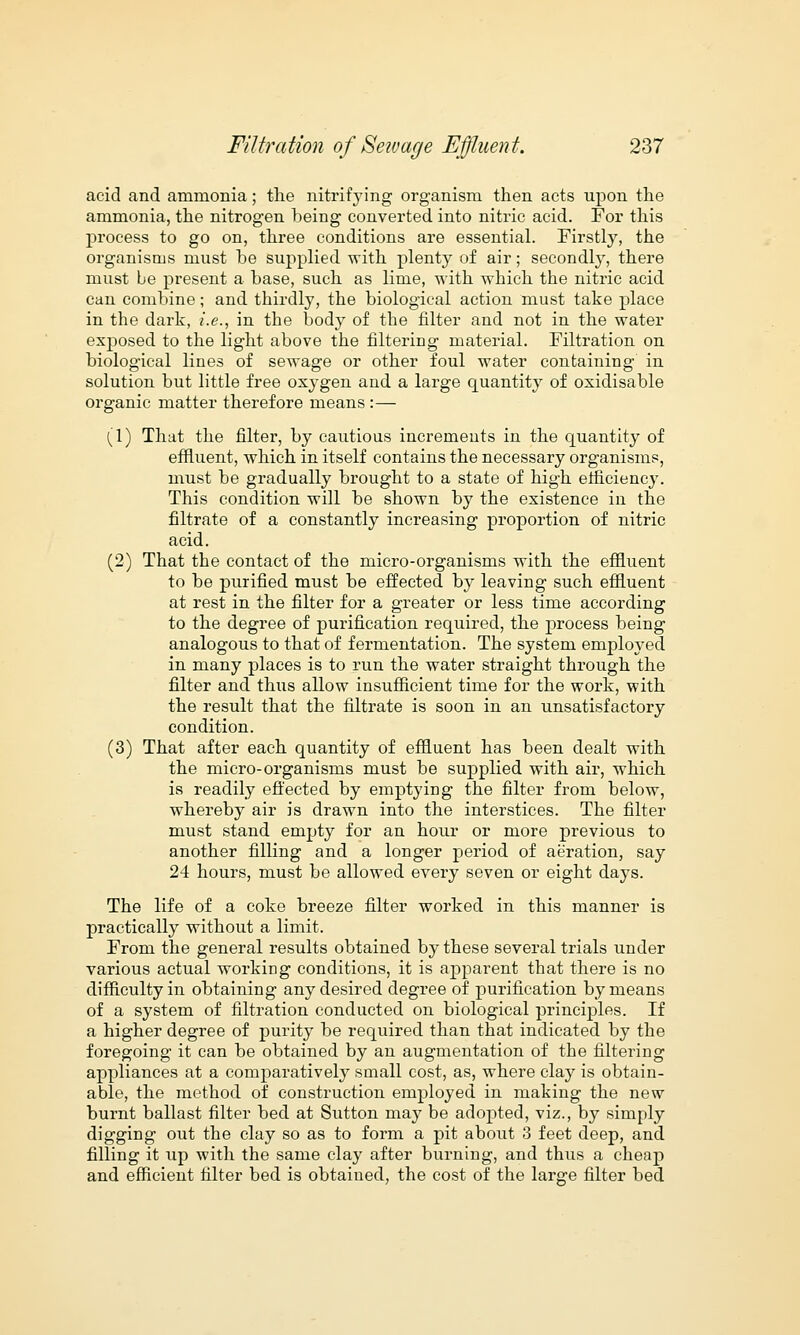 acid and ammonia; the nitrifying organism then acts upon the ammonia, the nitrogen being converted into nitric acid. For this process to go on, three conditions are essential. Firstly, the organisms must be supplied with plenty of air; secondly, there must be present a base, such as lime, with which the nitric acid can combine; and thirdly, the biological action must take place in the dark, i.e., in the body of the filter and not in the water exposed to the light above the filtering material. Filtration on biological lines of sewage or other foul water containing in solution but little free oxygen and a large quantity of oxidisable organic matter therefore means :— (1) That the filter, by cautious increments in the quantity of effluent, which in itself contains the necessary organisms, must be gradually brought to a state of high etficiency. This condition will be shown by the existence in the filtrate of a constantly increasing proportion of nitric acid. (2) That the contact of the micro-organisms with the effluent to be purified must be effected by leaving such effluent at rest in the filter for a greater or less time according to the degree of purification required, the process being analogous to that of fermentation. The system employed in many places is to run the water straight through the filter and thus allow insufficient time for the work, with the result that the filtrate is soon in an unsatisfactory condition. (3) That after each quantity of effluent has been dealt with the micro-organisms must be supplied with air, which is readily effected by emptying the filter from below, whereby air is drawn into the interstices. The filter must stand empty for an hour or more previous to another filling and a longer period of aeration, say 24 hours, must be allowed every seven or eight days. The life of a coke breeze filter worked in this manner is practically without a limit. From the general results obtained by these several trials under various actual working conditions, it is apparent that there is no difficulty in obtaining any desired degree of purification by means of a system of filtration conducted on biological principles. If a higher degree of purity be required than that indicated by the foregoing it can be obtained by an augmentation of the filtering appliances at a comparatively small cost, as, where clay is obtain- able, the method of construction employed in making the new burnt ballast filter bed at Sutton may be adopted, viz., by simply digging out the clay so as to form a pit about 3 feet deep, and filling it up with the same clay after burning, and thus a cheap and efficient filter bed is obtained, the cost of the large filter bed