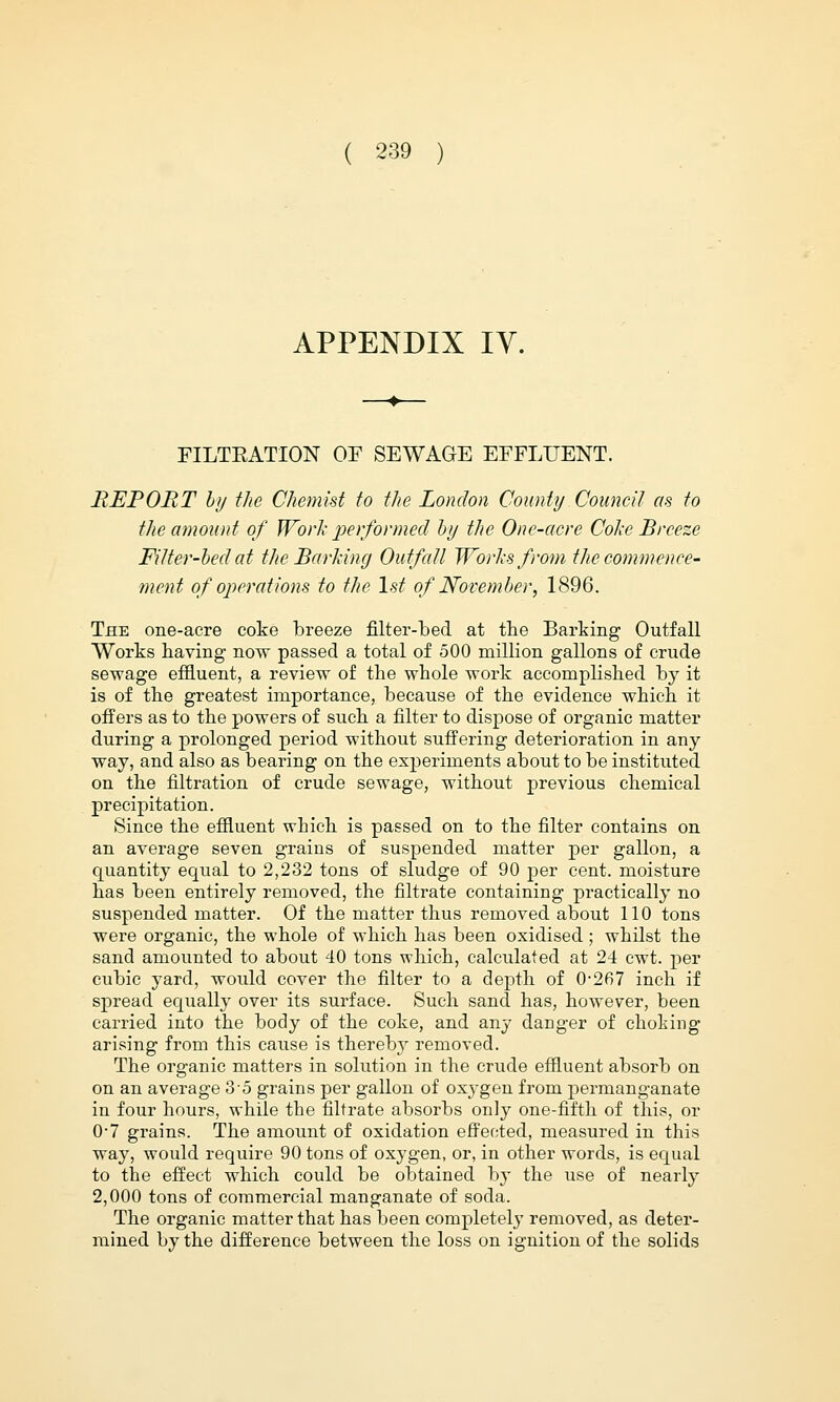 APPENDIX IV. FILTKATION OF SEWAGE EFFLUENT. REPORT by the Chemist to the London County Council as to the amount of Work performed by the One-acre Coke Breeze Filter-bed at the Barking Outfall Works from the commence- ment of operations to the 1st of November, 1896. The one-acre coke breeze filter-bed at the Barking Outfall Works having now passed a total of 500 million gallons of crude sewage effluent, a review of the whole work accomplished by it is of the greatest importance, because of the evidence which it offers as to the powers of such a filter to dispose of organic matter during a prolonged period without suffering deterioration in any way, and also as bearing on the experiments about to be instituted on the filtration of crude sewage, without previous chemical precipitation. Since the effluent wbich is passed on to the filter contains on an average seven grains of suspended matter per gallon, a quantity equal to 2,232 tons of sludge of 90 per cent, moisture has been entirely removed, the filtrate containing practically no suspended matter. Of the matter thus removed about 110 tons were organic, the whole of which has been oxidised ; whilst the sand amounted to about 40 tons which, calculated at 24 cwt. per cubic yard, would cover the filter to a depth of 0-267 inch if spread equally over its surface. Such sand has, however, been carried into the body of the coke, and any danger of choking arising from this cause is thereby removed. The organic matters in solution in the crude effluent absorb on on an average 35 grains per gallon of oxygen from permanganate in four hours, while the filtrate absorbs only one-fifth of this, or 0-7 grains. The amount of oxidation effected, measured in this way, would require 90 tons of oxygen, or, in other words, is equal to the effect which could be obtained by the use of nearly 2,000 tons of commercial manganate of soda. The organic matter that has been completely removed, as deter- mined by the difference between the loss on ignition of the solids