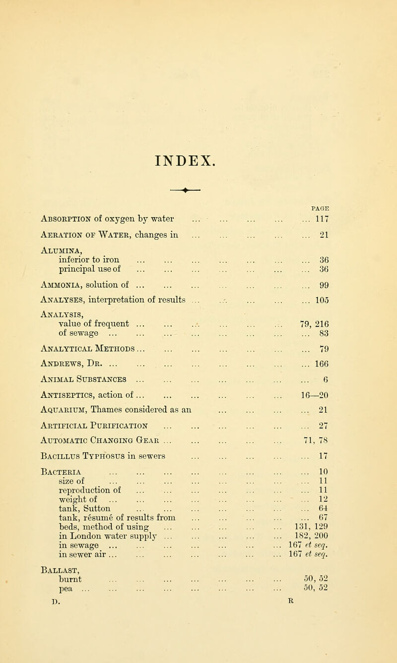 INDEX. Absorption of oxygen by water Aeration of Water, changes in Alumina, inferior to iron principal use of Ammonia, solution of Analyses, interpretation of results Analysis, value of frequent .. of sewage Analytical Methods .. Andrews, Dr Animal Substances Antiseptics, action of.. Aquarium, Thames considered as an Artificial Purification Automatic Changing Gear . Bacillus Typhosus in sewers Bacteria size of reproduction of weight of tank, Sutton tank, resume of results from beds, method of using in London water supply ... in sewage in sewer air ... Ballast, burnt pea ... I). PAGE . 117 . 21 .. 36 .. 36 ... 99 ... 105 79, 216 .. 83 .. 79 .. 166 .. 6 16—20 .. 21 .. 27 71, 78 .. 17 .. 10 .. 11 .. 11 .. 12 .. 64 .. 67 Vc .1, 129 U 2, 200 167 et seq. 167 et seq. 50, 52 50, 52