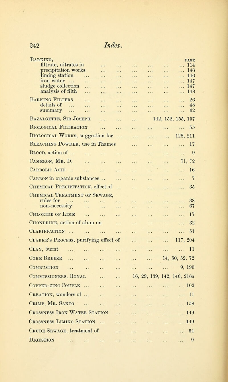 Barking, filtrate, nitrates in precipitation works liming station iron water ... sludge collection ... analysis of filth PAGE 114 146 146 147 147 148 Baeking Filtees details of summary 26 48 62 Bazalgette, Sie Joseph 142, 152, 155, 157 Biological Filteation 55 Biological Works, suggestion for 128, 211 Bleaching Powder, use in Thames 17 Blood, action of ... 9 Cameeon, Mr. D. 71,72 Carbolic Acid ... ' 16 Carbon in organic substances ... 7 Chemical Precipitation, effect of 35 Chemical Treatment of Sewage, rules for non-necessity 38 67 Chloride oe Lime 17 Chondrine, action of alum on 32 Clarification 51 Clarke's Process, purifying effect of 117, 204 Clay, burnt ... ... ... ... 11 Coke Beeeze 14, 50, 52, 72 Combustion 9, 190 Commissioners, Eoyal 16 , 29, 139, 142, 146, 216a Copper-zinc Couple 102 Creation, wonders of ... 11 Ceimp, Me. Santo ... 158 Crossness Iron Water Station ... 149 Crossness Liming Station 149 Crude Sewage, treatment of 64 Digestion 9
