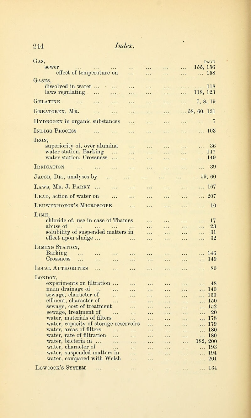 Gas, page sewer ... ... ... ... ... ... ... 155, 156 effect of temperature on ... ... ... ... ... 158 Gases, dissolved in water ... - ... ... ... ... .... ... 118 laws regulating ... ... ... ... ... ... 118, 123 Gelatine 7,8,19 Greatorex, Mr. 58,60,131 Hydrogen in organic substances ... ... ... ... ... 7 Indigo Process 103 Iron, superiority of, over alumina ... ... ... ... ... 36 water station, Barking ... ... ... ... ... ... 147 water station, Crossness ... ... .... ... 149 Irrigation 39 Jacob, Dr., analyses by ... ... ... ... ... ...59,60 Laws, Mr. J. Parry 167 Lead, action of water on ... ... 207 Leuwenhoeck's Microscope 10 Lime, cbloride of, use in case of Thames ... ... 17 abuse of ... ... ... ... ... ... ... ... 23 solubility of suspended matters in ... ... ... ... 31 effect upon sludge ... ... 32 Liming Station, Barking ... ... ... ... ... ... 146 Crossness ... ... 149 Local Authorities 80 London, experiments on nitration ... ... ... ... ... ... 48 main drainage of ... ... ... ... ... ... ... 140 sewage, character of ... ... ... ... ... ... 150 effluent, character of ... ... ... ... ... ... 150 sewage, cost of treatment ... ... ... ... ... 152 sewage, treatment of ... ... ... ... ... ... 20 water, materials of filters ... ... ... ... ... 178 water, capacity of storage reservoirs ... ... ... ... 179 water, areas of filters ... ... ... ... ... ... 180 water, rate of filtration ... ... ... ... ... ... 180 water, bacteria in ... ... ... 182,200 water, character of ... ... ... ... ... ... 193 water, suspended matters in ... ... ... ... ... 194 water, compared with Welsh ... ... ... ... ... 201 Lowcock's System 134