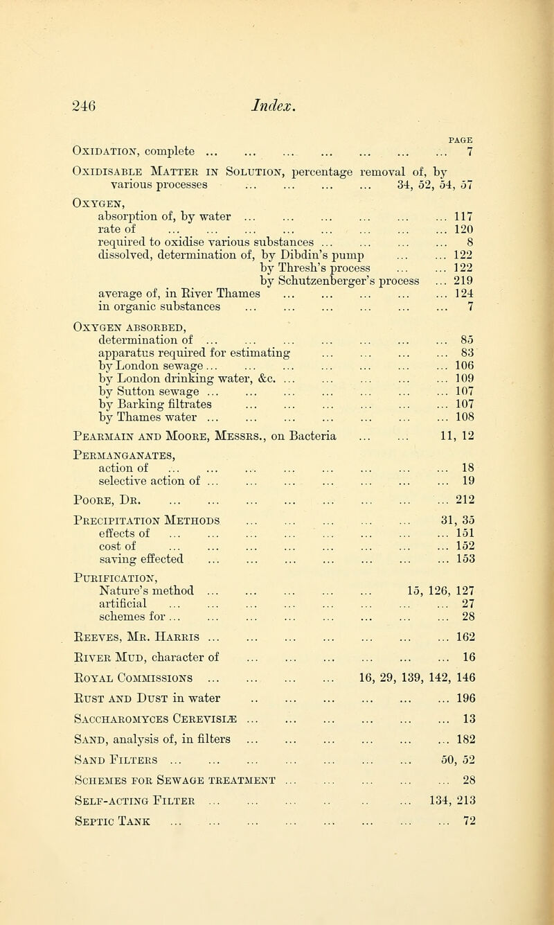 Oxidation, complete Oxidisable Matter in Solution, percentage removal of, by various processes Oxygen, absorption of, by water ... rate of ... ... ... ... required to oxidise various substances ... dissolved, determination of, by Dibdin's pump by Thresh's process by Scbutzenterger's process average of, in River Thames in organic substances Oxygen absorbed, determination of ... apparatus required for estimating by London sewage... by London drinking water, &c. ... by Sutton sewage ... by Barking nitrates by Thames water ... Pearmain and Moore, Messrs., on Bacteria PAGE 7 34, 52, 54, 57 117 120 122 122 219 124 7 83 106 109 107 107 108 Permanganates, action of selective action of ... Poore, Dr Precipitation Methods effects of cost of saving effected Purification, Nature's method ... artificial schemes for ... Beeves, Mr. Harris ... Biver Mud, character of Boyal Commissions ... Bust and Dust in water Saccharomyces Cerevisle ... Sand, analysis of, in filters Sand Filters Schemes for Sewage treatment Self-acting Filter Septic Tank 11, 12 18 19 212 31,35 151 152 153 15, 126, 127 27 28 162 16 16, 29, 139, 142, 146 196 13 182 50, 52 28 134, 213 72