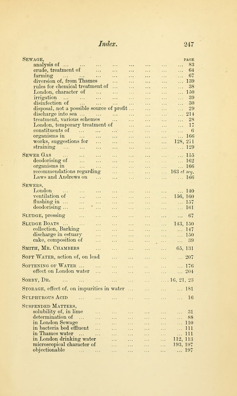 profit Sewage, analysis of ... crude, treatment of farming diversion of, from Thames rules for chemical treatment of London, character of irrigation disinfection of disposal, not a possible source of discharge into sea ... treatment, various schemes London, temporary treatment of constituents of organisms in ■works, suggestions for straining Sewer Gas deodorising of ... organisms in recommendations regarding Laws and Andrews on Sewers, London ventilation of flushing in ... deodorising ... Sludge, pressing Sludge Boats collection, Barking discharge in estuary cake, composition of Smith, Mr. Chambers Soft Water, action of, on lead Softening of Water effect on London water Sorby, Dr. Storage, effect of, on impurities in water Sulphurous Acid Suspended Matters, solubility of, in lime determination of in London Sewage in bacteria bed effluent in Thames water ... in London drinking water microscopical character of objectionable PAGE ... 83 ... 64 ... 67 ... 139 ... 38 ... 150 ... 39 ... 30 ... 29 ... 214 ... 28 ... 17 ... 6 ... 166 1 28, 211 ... 129 ... 155 ... 162 ... 166 163 et seg. ... 166 ... 140 156, 160 ... 157 ... 161 ... 67 143, 150 .. 147 .. 150 .. 39 65, 131 .. 207 .. 176 .. 204 16, 21, 23 .. 1S1 .. 16 .. 31 .. 88 .. 110 .. Ill .. Ill 11 2, 113 IS 3, 197 .. 197