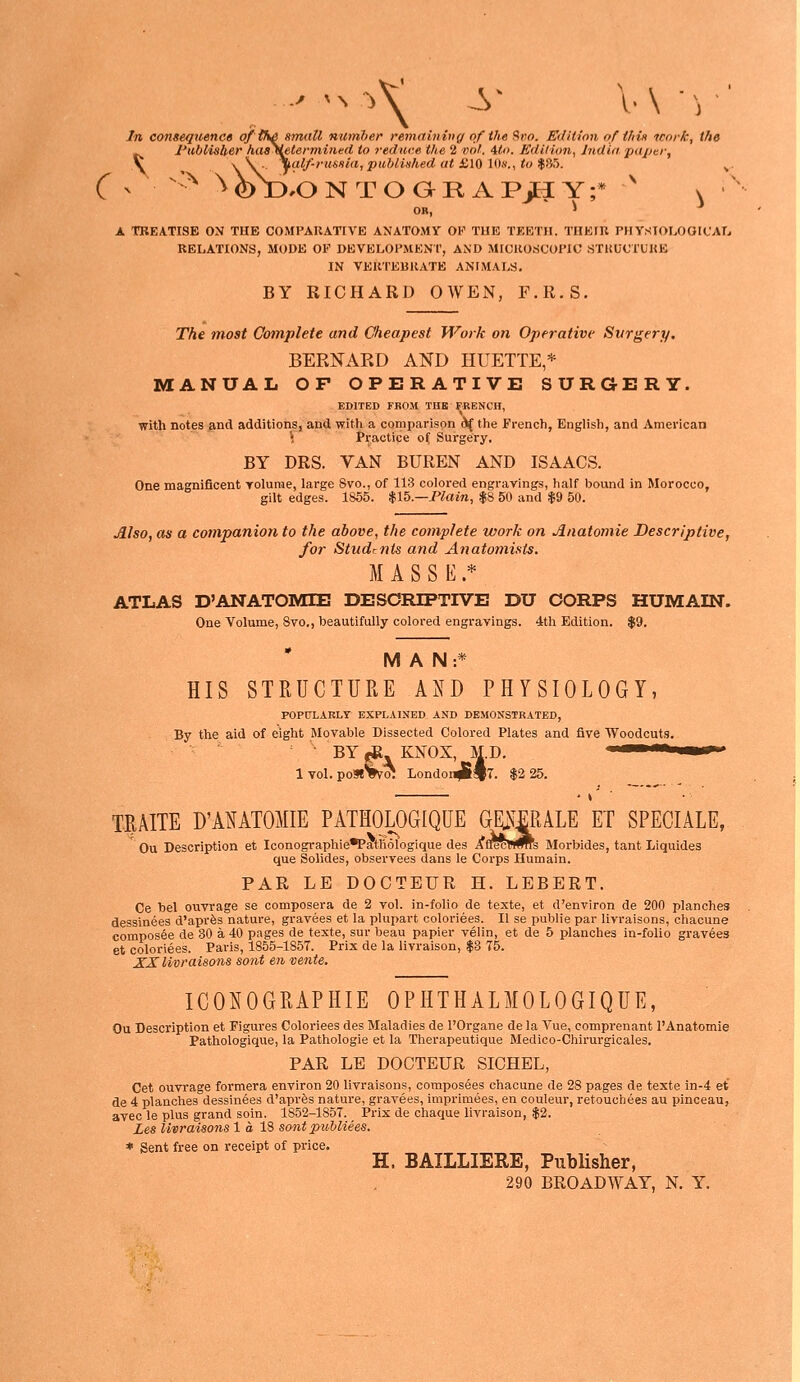 In consequencs o/'th^ small numher remaininff of the Hito. Edition of this tcork, the Publisber haa\etermi>ied to reduce the 2 vol. 4to. Edition, India paper. ) \ \ \ ■ \alf-ruSHia, published at £10 10s., to $85. .ONTOGRAP^Y;* v OR. 1 -* OR, JL TREATISE ON THK COMPARATIVE ANATOMY OK THE TEETH. THEIU PHYSTOLOOICATj RELATIONS, MODE OF DKVELOHMENT, AND MICROSCOPIC STUUCTUKB IN VERTEBRATE ANIMALS. BY RICHARD OWEN, F.R.S. The most Complete and Cheapest Work on Operative Surgery. BERNARD AND HUETTE,* MANUAL OF OPERATIVE SURGERY. EDITED FROM THK FRENCH, with notes and additions, and with a comparison 6( the French, English, and American i Practice of Surgery. BY DRS. VAN BUREN AND ISAACS. One magnificent yolume, large Svo., of 113 colored engravhigs, half bound in Morocco, gilt edges. 1866. $15.—Plain, $8 50 and $9 50. Also, as a companion to the above, the complete work on Anatomic Descriptive, for Studrnts and Anatomists. MASSE.* ATLAS D'ANATOMIE DESOREPTIVE DU CORPS HUMAIN. One Volume, 8vo., beautifully colored engravings. 4th Edition. $9. MAN:* HIS STRUCTURE AND PHYSIOLOGY, POPULARLT EXPLAINED AND DEMONSTRATED, By the aid of eight Movable Dissected Colored Plates and five Woodcuts. BY«e KNOX, M.D. 1 vol. poStWoi LondonJI«|7. $2 25. T^AITE D'ANATOMIE PATHOLOGIQUE (^mALE ET SPECIALE, Ou Description et Iconographie^athologique des AfrccW^s Morbides, tant Liquides que Solides, observees dans le Corps Humain. PAR LE DOCTEUR H. LEBERT. Ce hel ouvrage se composera de 2 vol. in-folio de texte, et d'environ de 200 planches dessinees d'apres nature, gravees et la plupart coloriees. II se public par livraisons, chacune compos6e de 30 a 40 pages de texte, sur beau papier velin, et de 5 planches in-folio gravies et coloriees. Paris, 1855-1857. Prix de la livraison, $3 75. XXlivraisons sent en vente. ICOIOGRAPHIE OPHTHALMOLOGIQUE, Ou Description et Figures Coloriees des Maladies de I'Organe de la Vue, comprenant I'Anatomie Pathologique, la Pathologic et la Therapeutique Medico-Chirurgicales. PAR LE DOCTEUR SICHEL, Get ouvrage formera environ 20 livraisons, composees chacune de 28 pages de texte in-4 et de 4 planches dessinees d'apres nature, gravees, imprimees, en couleur, retouchees au pinceau, avec le plus grand soin. 1S52-1857. Prix de chaque livraison, $2. Les livraisons 1 a IS sont publiees. * Sent free on receipt of price. H. BAILLIERE, PubUsher, 290 BROADWAY, N. Y.