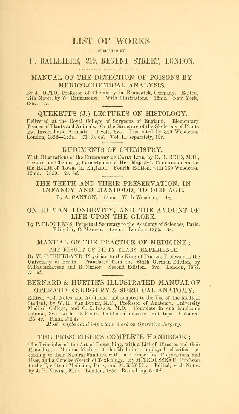 LIST OF WOP.KS rniiLisiiiiD Dt n. BAILLIEEE, 219, EEGENT STREET, LONDON. MANUAL OF THE DETECTION OF POISONS BY MEDICO-CHEMICAL ANALYSIS. By J. OTTO, Professor of Chemistry in Brunswick, Germany. Edited, with Notes, by W. Elderhokst. With Illustrations. 12mo. New York, 1857. 7s. QUEKETT'S (J.) LECTURES ON HISTOLOGY. Delivered at the Eoyal College of Surgeons of England. Elementary Tissues of Plants and Animals. On the Structure of the Skeletons of Plants and Invertebrate Animals. 2 vols. 8vo. Illustrated by 340 Woodcuts. London, 1852—1854. £1 8s. 6d. Vol. II. separately, 18s. RUDIMENTS OF CHEMISTRY, With Illustrations of the Chemistkt of Daily Life, by D. B. EEID, M.D., Lecturer on Chemistry, formerly one of Her Majesty's Commissioners for the Health of Towns in England. Fourth Edition, with 130 Woodcuts. 12mo. 1860. 2s. Qd. THE TEETH AND THEIR PRESERVATION, IN INFANCY AND MANHOOD, TO OLD AGE. By A. CANTON. 12mo, With Woodcuts. 4s. ON HUMAN LONGEVITY, AND THE AMOUNT OF LIFE UPON THE GLOBE. By P. FLOUEENS, Perpetual Secretary to the Academy of Sciences, Paris. Edited by C. Martel. 12mo. London, 1855. 3s. MANUAL OF THE PRACTICE OF MEDICINE ; THE EESULT OF FIFTY YEAES' EXPEEIENCE. By W. C. HUFELAND, Physician to the King of Pnissia, Professor in the University of Berlin. Translated from the Sixth German Edition, by C. Bruohhausen and E. Nelson. Second Edition. 8vo. London, 1858. 7s. 6d. BERNARD & HUETTE'S ILLUSTRATED MANUAL OF OPERATIVE SURGERY & SURGICAL ANATOMY. Edited, with Notes and Additions, and adapted to the Use of the Medical Student, by W. H. Van Buren, M.D., Professor of Anatomy, University Medical College, and C. E. Isaacs, M.D. Complete in one handsome volume, 8vo., -with 113 Plates, half-bound morocco, gilt toj^s. Coloured, £3 4s. Plain, £2 4s. Most complete and important Work on Operative Surgery. THE PRESCRIBER'S COMPLETE HANDBOOK; The Principles of the Art of Prescribing, with a List of Diseases and tlieir Eemedies, a Materia Medica of the Medicines employed, classiiied ac- cording to their Natural Families, with their Properties, Preparations, and Uses, and a Concise Sketch of Toxicology. By M. TEOUSSEAU, Professor to the Faculty of Medicine, Paris, and M. EEVEIL Edited, with Notes,