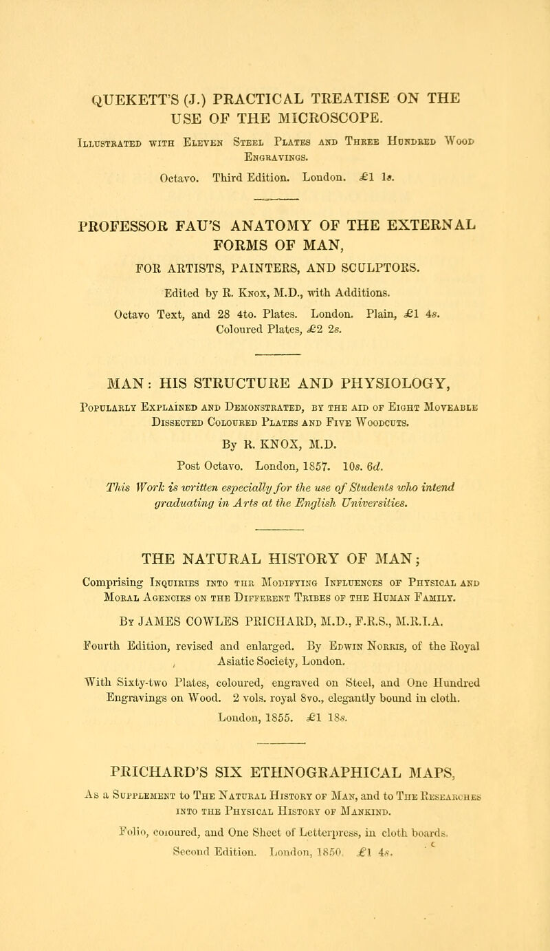 QUEKETT'S (J.) PRACTICAL TREATISE ON THE USE OF THE MICROSCOPE. Illustrated with Eleven Steel Plates and Three Hdrdred Wood Engravings. Octavo. Third Edition. London. £1 U. PROFESSOR FAU'S ANATOMY OF THE EXTERNAL FORMS OF MAN, FOR ARTISTS, PAINTERS, AND SCULPTORS. Edited by R. Knox, M.D., with Additions. Octavo Text, and 28 4to. Plates. London. Plain, £1 4s. Coloured Plates, £2 2s. MAN: HIS STRUCTURE AND PHYSIOLOGY, Popularly Explained and Demonstrated, by the aid of Eight Moveable Dissected Coloured Plates and Five Woodcuts, By R. KNOX, M.D. Post Octavo. London, 1857. 10s. 6d. This Work is written especially for the use of Students who intend graduating in Arts at the English Universities. THE NATURAL HISTORY OF MANj Comprising Inquiries into tiir Modifying Influences of Physical and Moral Agencies on the Different Tribes of the Human Family. By JAMES COWLES PRICHARD, M.D., F.R.S., M.R.LA. Fourth Edition, revised and enlarged. By Edwin Norris, of the Royal , Asiatic Society, London. With Sixty-two Plates, coloured, engraved on Steel, and One Hundred Engravings on Wood. 2 vols, royal 8vo., elegantly bound in cloth. London, 1855. ^'1 185. PRICHARD'S SIX ETHNOGRAPHICAL MAPS, As a Supplement to The Natural History of Man, and to The Researches into the Physical History of Mankind. Folio, coloured, and One Sheet of Letterpress, in cloth boards. Second Edition. London, 1850. ^^1 is.